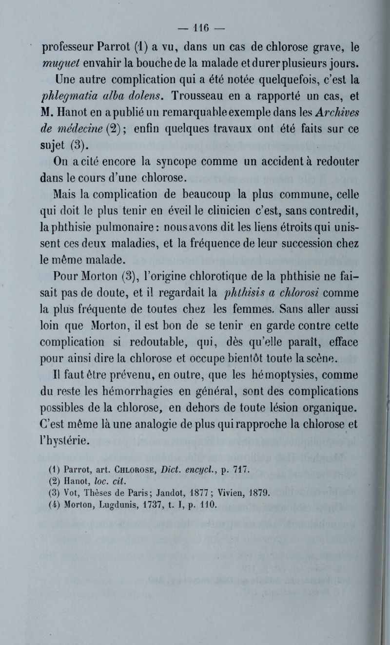 professeur Parrot (1) a vu, clans un cas de chlorose grave, le muguet envahir la bouche de la malade et durer plusieurs jours. Une autre complication qui a été notée quelquefois, c’est la phlegmatia alba dolens. Trousseau en a rapporté un cas, et M. Hanot en a publié un remarquable exemple dans les Archives de médecine (2) ; enfin quelques travaux ont été faits sur ce sujet (3). On a cité encore la syncope comme un accident à redouter dans le cours d’une chlorose. Mais la complication de beaucoup la plus commune, celle qui doit le plus tenir en éveille clinicien c’est, sans contredit, la phthisie pulmonaire: nous avons dit les liens étroits qui unis- sent ces deux maladies, et la fréquence de leur succession chez le même malade. Pour Morton (3), l’origine chlorotique de la phthisie ne fai- sait pas de doute, et il regardait la phthisis a chlorosi comme la plus fréquente de toutes chez les femmes. Sans aller aussi loin que Morton, il est bon de se tenir en garde contre cette complication si redoutable, qui, dès qu’elle paraît, efface pour ainsi dire la chlorose et occupe bientôt toute la scène. Il faut être prévenu, en outre, que les hémoptysies, comme du reste les hémorrhagies en général, sont des complications possibles de la chlorose, en dehors de toute lésion organique. C’est même là une analogie déplus qui rapproche la chlorose et l’hystérie. (1) Parrot, art. Chlorose, Dict. encycl., p. 717. (2) Hanot, loc. cil. (3) Vot, Thèses de Paris; Jandot, 1877 ; Vivien, 1879. (4) Morton, Lugdunis, 1737, t. I, p. 110.