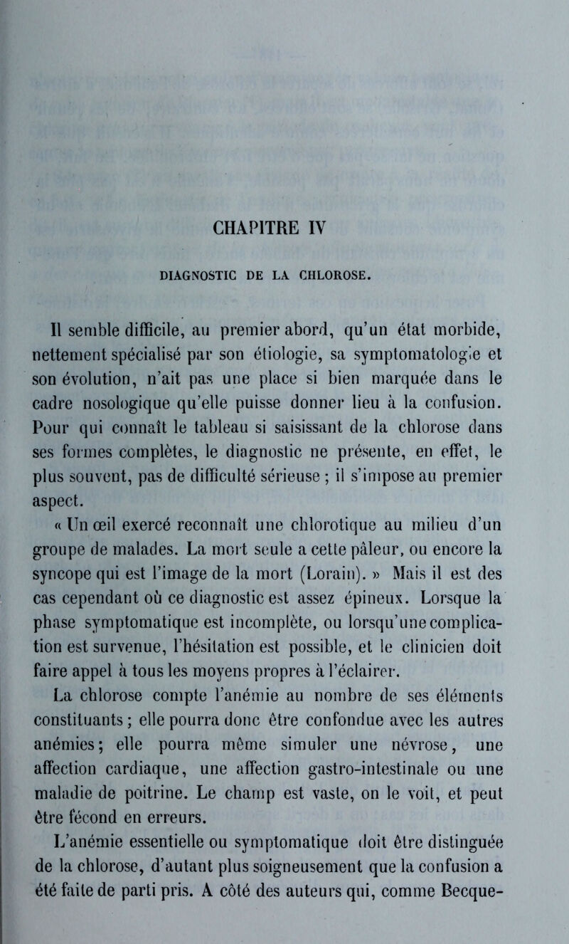 DIAGNOSTIC DE LA CHLOROSE. Il semble difficile, au premier abord, qu’un état morbide, nettement spécialisé par son étiologie, sa symptomatologie et son évolution, n’ait pas une place si bien marquée dans le cadre nosologique qu’elle puisse donner lieu à la confusion. Pour qui connaît le tableau si saisissant de la chlorose dans ses formes complètes, le diagnostic ne présente, en effet, le plus souvent, pas de difficulté sérieuse ; il s’impose au premier aspect. « Un œil exercé reconnaît une chlorotique au milieu d’un groupe de malades. La mort seule a cette pâleur, ou encore la syncope qui est l’image de la mort (Lorain). » Mais il est des cas cependant où ce diagnostic est assez épineux. Lorsque la phase symptomatique est incomplète, ou lorsqu’une complica- tion est survenue, l’hésitation est possible, et le clinicien doit faire appel à tous les moyens propres à l’éclairer. La chlorose compte l’anémie au nombre de ses éléments constituants; elle pourra donc être confondue avec les autres anémies; elle pourra même simuler une névrose, une affection cardiaque, une affection gastro-intestinale ou une maladie de poitrine. Le champ est vaste, on le voit, et peut être fécond en erreurs. L’anémie essentielle ou symptomatique doit être distinguée de la chlorose, d’autant plus soigneusement que la confusion a été faite de parti pris. A côté des auteurs qui, comme Becque-