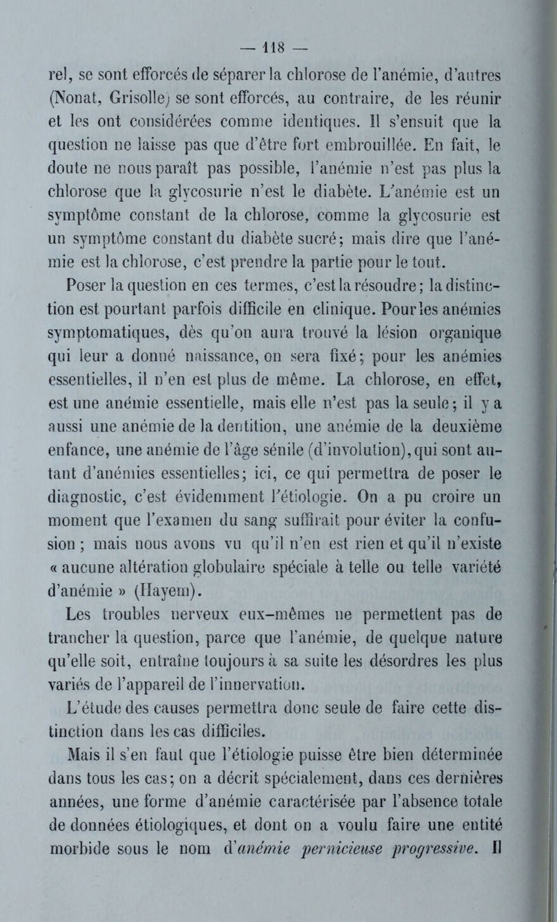 rel, se sont efforcés de séparer la chlorose de l’anémie, d’autres (Nonat, Grisolle; se sont efforcés, au contraire, de les réunir et les ont considérées comme identiques. 11 s’ensuit que la question ne laisse pas que d’être fort embrouillée. En fait, le doute ne nous paraît pas possible, l’anémie n’est pas plus la chlorose que la glycosurie n’est le diabète. L'anémie est un symptôme constant de la chlorose, comme la glycosurie est un symptôme constant du diabète sucré; mais dire que l’ané- mie est la chlorose, c’est prendre la partie pour le tout. Poser la question en ces termes, c’est la résoudre; la distinc- tion est pourtant parfois difficile en clinique. Pour les anémies symptomatiques, dès qu’on aura trouvé la lésion organique qui leur a donné naissance, on sera fixé; pour les anémies essentielles, il n’en est plus de même. La chlorose, en effet, est une anémie essentielle, mais elle n’est pas la seule ; il y a aussi une anémie de la dentition, une anémie de la deuxième enfance, une anémie de l’âge sénile (d’involution),qui sont au- tant d’anémies essentielles; ici, ce qui permettra de poser le diagnostic, c’est évidemment l'étiologie. On a pu croire un moment que l’examen du sang suffirait pour éviter la confu- sion ; mais nous avons vu qu’il n’en est rien et qu’il n’existe « aucune altération globulaire spéciale à telle ou telle variété d’anémie » (Hayem). Les troubles nerveux eux-mêmes ne permettent pas de trancher la question, parce que l’anémie, de quelque nature qu’elle soit, entraîne toujours à sa suite les désordres les plus variés de l’appareil de l’innervation. L’étude des causes permettra donc seule de faire cette dis- tinction dans les cas difficiles. Mais il s’en faut que l’étiologie puisse être bien déterminée dans tous les cas; on a décrit spécialement, dans ces dernières années, une forme d’anémie caractérisée par l’absence totale de données étiologiques, et dont on a voulu faire une entité morbide sous le nom d'anémie 'pernicieuse progressive. Il