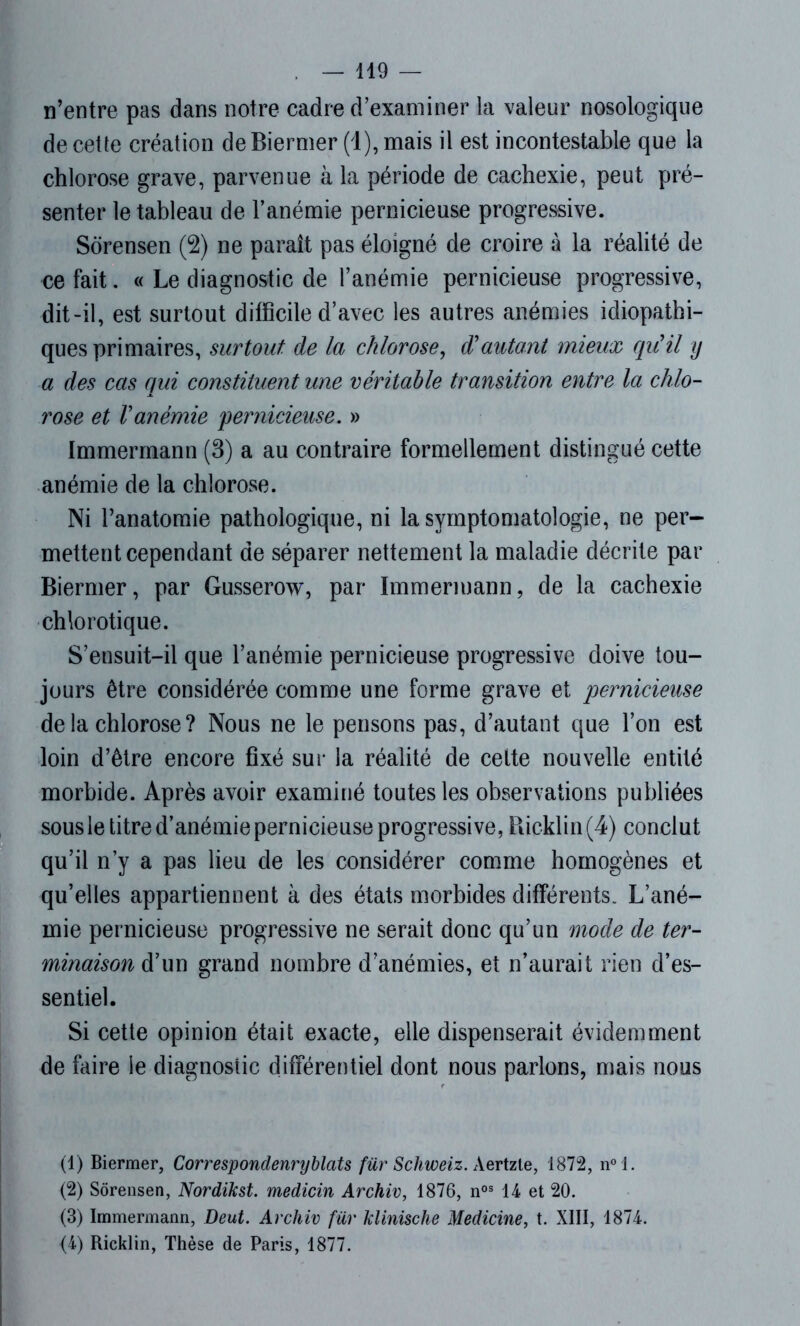 n’entre pas dans notre cadre d’examiner la valeur nosologique de cette création de Biermer (1), mais il est incontestable que la chlorose grave, parvenue à la période de cachexie, peut pré- senter le tableau de l’anémie pernicieuse progressive. Sorensen (2) ne paraît pas éloigné de croire à la réalité de ce fait. « Le diagnostic de l’anémie pernicieuse progressive, dit-il, est surtout difficile d’avec les autres anémies idiopathi- ques primaires, surtout de la chlorose, d'autant mieux qu'il y a des cas qui constituent une véritable transition entre la chlo- rose et l'anémie 'pernicieuse. » Immermann (3) a au contraire formellement distingué cette anémie de la chlorose. Ni l’anatomie pathologique, ni la symptomatologie, ne per- mettent cependant de séparer nettement la maladie décrite par Biermer, par Gusserow, par Immermann, de la cachexie chlorotique. S’ensuit-il que l’anémie pernicieuse progressive doive tou- jours être considérée comme une forme grave et pernicieuse de la chlorose ? Nous ne le pensons pas, d’autant que l’on est loin d’être encore fixé sur la réalité de celte nouvelle entité morbide. Après avoir examiné toutes les observations publiées sous le titre d’anémie pernicieuse progressive, Ricklin (4) conclut qu’il n’y a pas lieu de les considérer comme homogènes et qu’elles appartiennent à des états morbides différents. L’ané- mie pernicieuse progressive ne serait donc qu’un mode de ter- minaison d’un grand nombre d’anémies, et n’aurait rien d’es- sentiel. Si cette opinion était exacte, elle dispenserait évidemment de faire le diagnostic différentiel dont nous parlons, mais nous (1) Biermer, Correspondenryblats für Schweiz. Aertzle, 1872, n°l. (2) Sorensen, Nordikst. medicin Archiv, 1876, nos 14 et 20. (3) Immermann, Deut. Archiv für klinische Medicine, t. XIII, 1874. (4) Ricklin, Thèse de Paris, 1877.