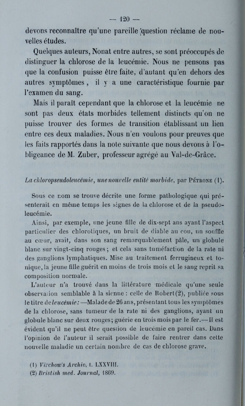 devons reconnaître qu’une pareille [question réclame de nou- velles études. Quelques auteurs, Nonat entre autres, se sont préoccupés de distinguer la chlorose de la leucémie. Nous ne pensons pas que la confusion puisse être faite, d’autant qu en dehors des autres symptômes , il y a une caractéristique fournie par l’examen du sang. Mais il paraît cependant que la chlorose et la leucémie ne sont pas deux états morbides tellement distincts qu’on ne puisse trouver des formes de transition établissant un lien entre ces deux maladies. Nous n’en voulons pour preuves que les faits rapportés dans la note suivante que nous devons à l’o- bligeance de M. Zuber, professeur agrégé au Val-de-Grâce. La chloropseudoleucémie, mie nouvelle entité morbide, par Pétrone (1). Sous ce nom se trouve décrite une forme pathologique qui pré- senterait en même temps les signes de la chlorose et de la pseudo- leucémie. Ainsi, par exemple, une jeune fille de dix-sept ans ayant l’aspect particulier des chlorotiques, un bruit de diable au cou, un souffle au cœur, avait, dans son sang remarquablement pâle, un globule blanc sur vingt-cinq rouges; et cela sans tuméfaction de la rate ni des ganglions lymphatiques. Mise au traitement ferrugineux et to- nique, la jeune fille guérit en moins de trois mois et le sang reprit sa composition normale. L’auteur n’a trouvé dans la liltérature médicale qu’une seule observation semblable à la sienne : celle de Pobert(2), publiée sous le titre âeleucémie:—Malade de 26 ans, présentant tous les symptômes de la chlorose, sans tumeur de la rate ni des ganglions, ayant un globule blanc sur deux rouges; guérie en trois mois par le fer.— il est évident qu’il ne peut être quesiion de leucémie en pareil cas. Dans l’opinion de l’auteur il serait possible de faire rentrer dans cette nouvelle maladie un certain nombre de cas de chlorose grave. (1) Virchow's Archiv, t. LXXVI1J. (2) Bristish med. Journal, 1869.