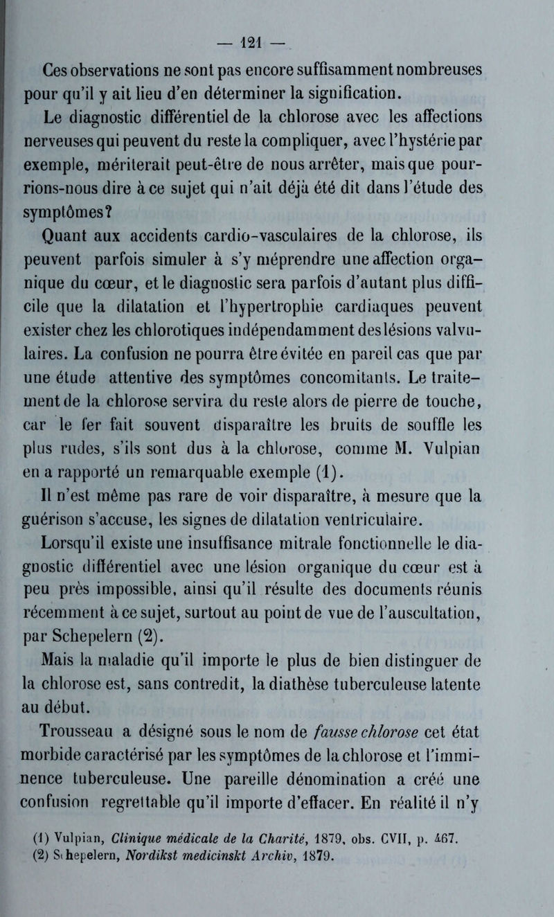 Ces observations ne sont pas encore suffisamment nombreuses pour qu’il y ait lieu d'en déterminer la signification. Le diagnostic différentiel de la chlorose avec les affections nerveuses qui peuvent du reste la compliquer, avec l’hystérie par I exemple, mériterait peut-être de nous arrêter, mais que pour- rions-nous dire à ce sujet qui n’ait déjà été dit dans l’étude des symptômes? Quant aux accidents cardio-vasculaires de la chlorose, ils peuvent parfois simuler à s’y méprendre une affection orga- nique du cœur, et le diagnostic sera parfois d’autant plus diffi- cile que la dilatation et l’hypertrophie cardiaques peuvent exister chez les chlorotiques indépendamment des lésions valvu- laires. La confusion ne pourra être évitée en pareil cas que par une étude attentive des symptômes concomitants. Le traite- ment de la chlorose servira du reste alors de pierre de touche, car le fer fait souvent disparaître les bruits de souffle les plus rudes, s’ils sont dus à la chlorose, comme M. Yulpian en a rapporté un remarquable exemple (1). Il n’est même pas rare de voir disparaître, à mesure que la guérison s’accuse, les signes de dilatation ventriculaire. Lorsqu’il existe une insuffisance mitrale fonctionnelle le dia- gnostic différentiel avec une lésion organique du cœur est à peu près impossible, ainsi qu’il résulte des documents réunis récemment à ce sujet, surtout au point de vue de l’auscultation, par Schepelern (2). Mais la maladie qu’il importe le plus de bien distinguer de la chlorose est, sans contredit, la diathèse tuberculeuse latente au début. Trousseau a désigné sous le nom de fausse chlorose cet état morbide caractérisé par les symptômes de la chlorose et l’immi- nence tuberculeuse. Une pareille dénomination a créé une confusion regrettable qu’il importe d’effacer. En réalité il n’y (1) Vulpian, Clinique médicale de la Charité, 1879, obs. CVII, p. £67. (2) Sihepelern, Nordikst medicinskt Archiv, 1879.