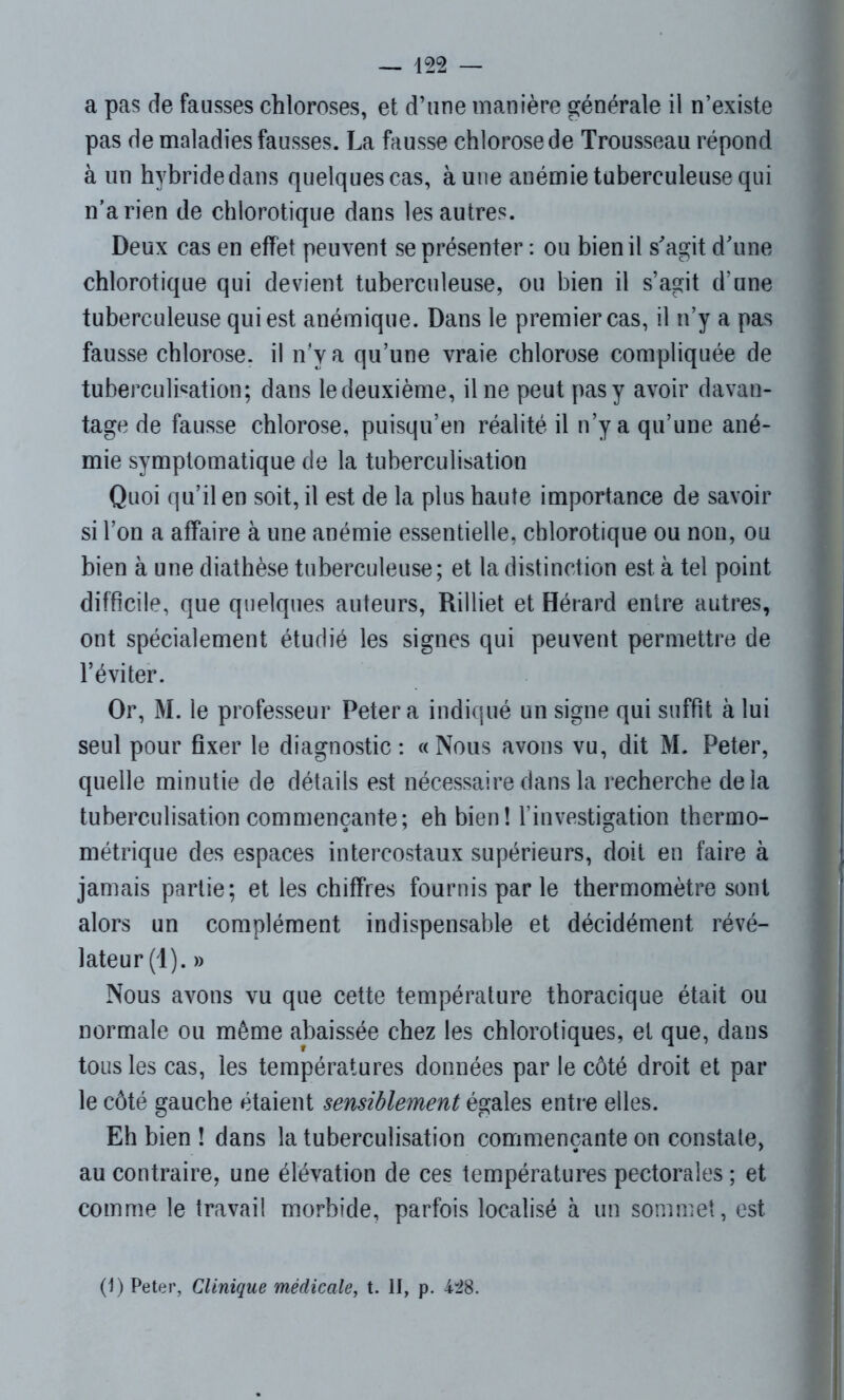 a pas de fausses chloroses, et d’une manière générale il n’existe pas de maladies fausses. La fausse chlorose de Trousseau répond à un hybride dans quelques cas, à une anémie tuberculeuse qui n’a rien de chlorotique dans les autres. Deux cas en effet peuvent se présenter : ou bien il s'agit d'une chlorotique qui devient tuberculeuse, ou bien il s’agit d’une tuberculeuse qui est anémique. Dans le premier cas, il n’y a pas fausse chlorose, il n'y a qu’une vraie chlorose compliquée de tuberculination; dans ledeuxième, il ne peut pas y avoir davan- tage de fausse chlorose, puisqu’en réalité il n’y a qu’une ané- mie symptomatique de la tuberculisation Quoi qu’il en soit, il est de la plus haute importance de savoir si l’on a affaire à une anémie essentielle, chlorotique ou non, ou bien à une diathèse tuberculeuse; et la distinction est à tel point difficile, que quelques auteurs, Rilliet et Hérard entre autres, ont spécialement étudié les signes qui peuvent permettre de l’éviter. Or, M. le professeur Peter a indiqué un signe qui suffit à lui seul pour fixer le diagnostic: «Nous avons vu, dit M. Peter, quelle minutie de détails est nécessaire dans la recherche delà tuberculisation commençante; eh bien ! l’investigation thermo- métrique des espaces intercostaux supérieurs, doit en faire à jamais partie; et les chiffres fournis par le thermomètre sont alors un complément indispensable et décidément révé- lateur^). » Nous avons vu que cette température thoracique était ou normale ou même abaissée chez les chlorotiques, et que, dans tous les cas, les températures données par le côté droit et par le côté gauche étaient sensiblement égales entre elles. Eh bien ! dans la tuberculisation commençante on constate, au contraire, une élévation de ces températures pectorales ; et comme le travail morbide, parfois localisé à un sommet, est (1) Peter, Clinique médicale, t. II, p. 428.