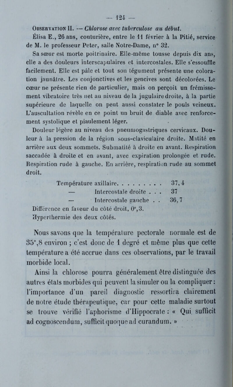 Observation II. — Chlorose avec tuberculose au début. Élisa E., 26 ans, couturière, entre le 11 février à la Pitié, service de M. le professeur Peter, salle Notre-Dame, n° 32. Sa sœur est morte poitrinaire. Elle-même tousse depuis dix ans, elle a des douleurs interscapulaires et intercostales. Elle s’essouffle facilement. Elle est pâle et tout son tégument présente une colora- tion jaunâtre. Les conjonctives et les gencives sont décolorées. Le cœur ne présente rien de particulier, mais on perçoit un frémisse- ment vibratoire très net au niveau de la jugulaire droite, à la partie supérieure de laquelle on peut aussi constater le pouls veineux. L’auscultation révèle en ce point un bruit de diable avec renforce- ment systolique et piaulement léger. Douleur légère au niveau des pneumogastriques cervicaux. Dou- leur à la pression de la région sous-claviculaire droite. Matité en arrière aux deux sommets. Submatité à droite en avant. Respiration saccadée à droite et en avant, avec expiration prolongée et rude. Respiration rude à gauche. En arrière, respiration rude au sommet droit. Température axillaire 37,4 — Intercostale droite ... 37 — Intercostale gauche . . 36,7 Différence en faveur du côté droit, 0°,3. Hyperlhermie des deux côtés. Nous savons que la température pectorale normale est de 35°,8 environ ; c’est donc de 1 degré et même plus que cette température a été accrue dans ces observations, par le travail morbide local. Ainsi la chlorose pourra généralement être distinguée des autres états morbides qui peuvent la simuler ou la compliquer: l’importance d’un pareil diagnostic ressortira clairement de notre étude thérapeutique, car pour cette maladie surtout se trouve vérifié l’aphorisme d’Hippocrate : « Qui suffîcit ad cognoscendurn, suffîcit quoquead curandum. »