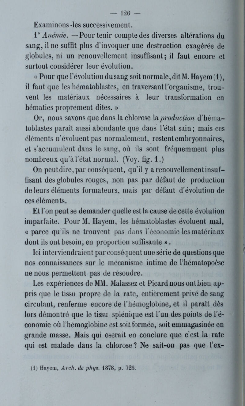 Examinons -les successivement. 1° Anémie. —Pour tenir compte des diverses altérations du sang, il ne suffit plus d’invoquer une destruction exagérée de globules, ni un renouvellement insuffisant; il faut encore et surtout considérer leur évolution. « Pour que l’évolution du sang soit normale, dit M. Hayem(l), il faut que les hématoblastes, en traversant l’organisme, trou- vent les matériaux nécessaires à leur transformation en hématies proprement dites. » Or, nous savons que dans la chlorose la production d’héma- toblastes paraît aussi abondante que dans l’état sain; mais ces éléments n’évoluent pas normalement, restent embryonnaires, et s’accumulent dans le sang, où ils sont fréquemment plus nombreux qu’à l’état normal. (Voy. fig. 1.) On peutdire, par conséquent, qu’il y a renouvellement insuf- fisant des globules rouges, non pas par défaut de production de leurs éléments formateurs, mais par défaut d’évolution de ces éléments. Et l’on peut se demander quelle est la cause de cette évolution imparfaite. Pour M. Hayem, les hématoblastes évoluent mal, « parce qu’ils ne trouvent pas dans l’économie les matériaux dont ils ont besoin, en proportion suffisante ». Ici interviendraient par conséquent une série de questions que nos connaissances sur le mécanisme intime de l’hématopoèse ne nous permettent pas de résoudre. Les expériences de MM. Malassez et Picard nous ont bien ap- pris que le tissu propre de la rate, entièrement privé de sang circulant, renferme encore de l’hémoglobine, et il paraît dès lors démontré que le tissu splénique est l’un des points de l’é- conomie où l’hémoglobine est soit formée, soit emmagasinée en grande masse. Mais qui oserait en conclure que c’est la rate qui est malade dans la chlorose? Ne sait-on pas que l’ex- (1 ) Hayem, Arch. de phys. 1878, p. 726.