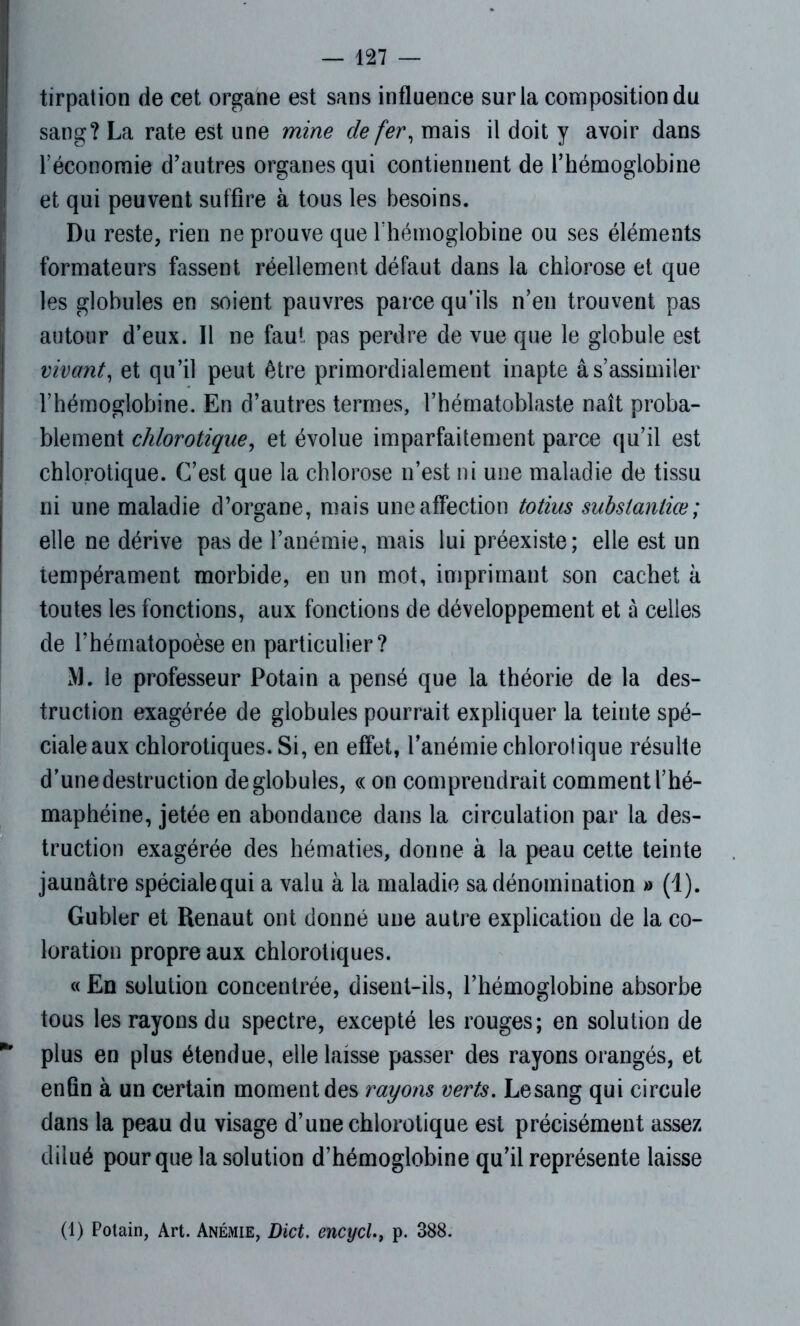 tirpation de cet organe est sans influence sur la composition du sang? La rate est une mine de fer, mais il doit y avoir dans l’économie d'autres organes qui contiennent de l’hémoglobine et qui peuvent suffire à tous les besoins. Du reste, rien ne prouve que rhémoglobine ou ses éléments formateurs fassent réellement défaut dans la chlorose et que les globules en soient pauvres parce qu’ils n’en trouvent pas autour d’eux. Il ne faut pas perdre de vue que le globule est vivant, et qu’il peut être primordialement inapte âs’assimiler l’hémoglobine. En d’autres termes, l’hématoblaste naît proba- blement chlorotique, et évolue imparfaitement parce qu’il est chlorotique. C’est que la chlorose n’est ni une maladie de tissu ni une maladie d’organe, mais une affection totius substantiœ; elle ne dérive pas de l’anémie, mais lui préexiste; elle est un tempérament morbide, en un mot, imprimant son cachet à toutes les fonctions, aux fonctions de développement et à celles de l’hématopoèse en particulier? M. le professeur Potain a pensé que la théorie de la des- truction exagérée de globules pourrait expliquer la teinte spé- ciale aux chlorotiques. Si, en effet, l’anémie chlorotique résulte d’une destruction de globules, « on comprendrait comment l’hé- maphéine, jetée en abondance dans la circulation par la des- truction exagérée des hématies, donne à la peau cette teinte jaunâtre spécialequi a valu à la maladie sa dénomination a (1). Gubler et Renaut ont donné une autre explication de la co- loration propre aux chlorotiques. « En solution concentrée, disent-ils, l’hémoglobine absorbe tous les rayons du spectre, excepté les rouges; en solution de * plus en plus étendue, elle laisse passer des rayons orangés, et enfin à un certain moment des rayons verts. Le sang qui circule dans la peau du visage d’une chlorotique est précisément assez dilué pour que la solution d’hémoglobine qu’il représente laisse (1) Potain, Art. Anémie, Dict. encycl., p. 388.
