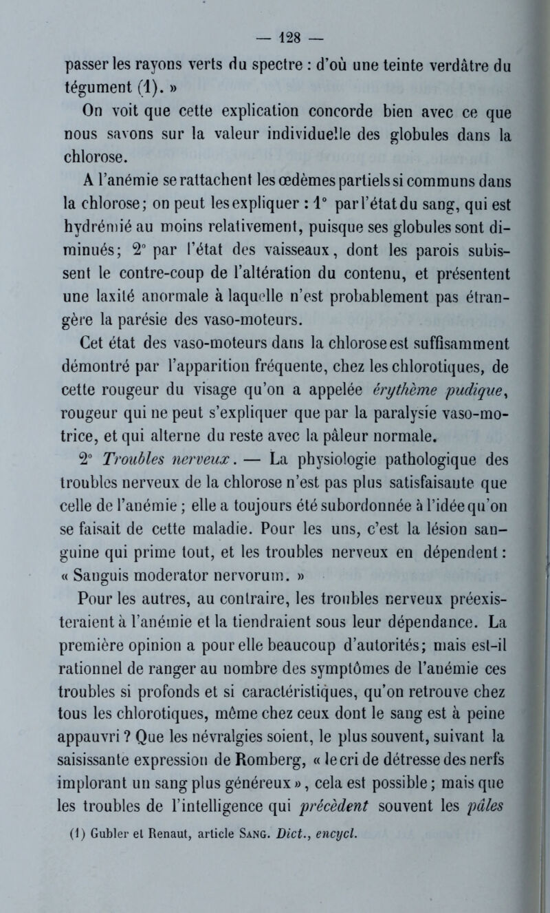 passer les rayons verts du spectre : d’où une teinte verdâtre du tégument (1). » On voit que cette explication concorde bien avec ce que nous savons sur la valeur individuelle des globules dans la chlorose. A l’anémie se rattachent les œdèmes partiels si communs dans la chlorose; on peut les expliquer : 1° par l’état du sang, qui est hydrémié au moins relativement, puisque ses globules sont di- minués; 2° par l’état des vaisseaux, dont les parois subis- sent le contre-coup de l’altération du contenu, et présentent une laxilé anormale à laquelle n’est probablement pas étran- gère la parésie des vaso-moteurs. Cet état des vaso-moteurs dans la chlorose est suffisamment démontré par l’apparition fréquente, chez les chlorotiques, de cette rougeur du visage qu’on a appelée érythème pudique, rougeur qui ne peut s’expliquer que par la paralysie vaso-mo- trice, et qui alterne du reste avec la pâleur normale. 2° Troubles nerveux. — La physiologie pathologique des troubles nerveux de la chlorose n’est pas plus satisfaisante que celle de l’anémie ; elle a toujours été subordonnée à l’idée qu’on se faisait de cette maladie. Pour les uns, c’est la lésion san- guine qui prime tout, et les troubles nerveux en dépendent : « Sanguis moderator nervorum. » Pour les autres, au contraire, les troubles nerveux préexis- teraient à l’anémie et la tiendraient sous leur dépendance. La première opinion a pour elle beaucoup d’autorités; mais est-il rationnel de ranger au nombre des symptômes de l'anémie ces troubles si profonds et si caractéristiques, qu’on retrouve chez tous les chlorotiques, môme chez ceux dont le sang est à peine appauvri ? Que les névralgies soient, le plus souvent, suivant la saisissante expression de Romberg, « le cri de détresse des nerfs implorant un sang plus généreux », cela est possible ; mais que les troubles de l’intelligence qui précèdent souvent les pâles (1) Gubler el Renaut, article Sang. Dict., encycl.
