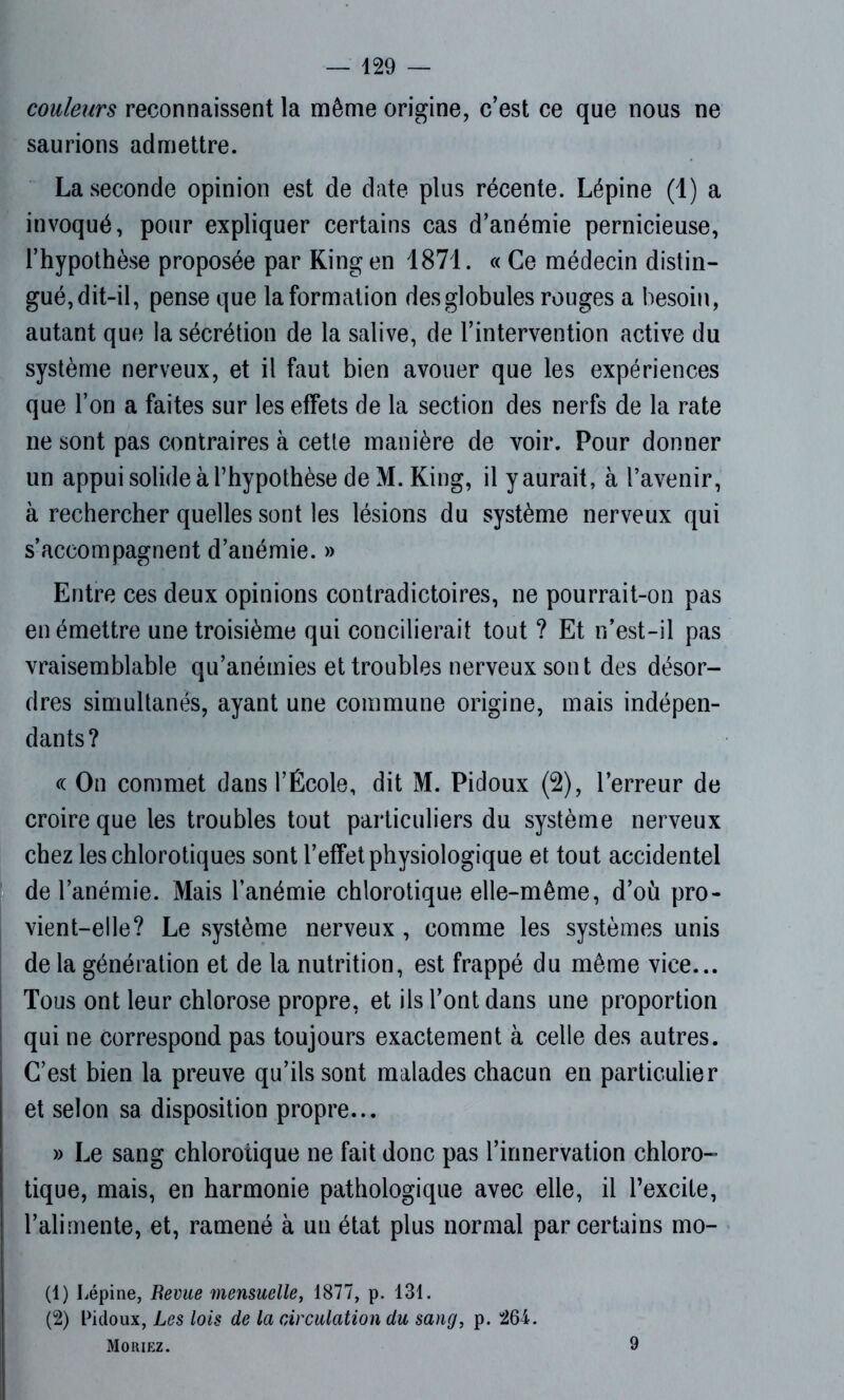 couleurs reconnaissent la même origine, c’est ce que nous ne saunons admettre. La seconde opinion est de date plus récente. Lépine (1) a invoqué, pour expliquer certains cas d’anémie pernicieuse, l’hypothèse proposée par Kingen 1871. « Ce médecin distin- gué, dit-il, pense que la formation des globules rouges a besoin, autant que la sécrétion de la salive, de l’intervention active du système nerveux, et il faut bien avouer que les expériences que l’on a faites sur les effets de la section des nerfs de la rate ne sont pas contraires à cette manière de voir. Pour donner un appui solide à l’hypothèse de M. King, il y aurait, à l’avenir, à rechercher quelles sont les lésions du système nerveux qui s’accompagnent d’anémie. » Entre ces deux opinions contradictoires, ne pourrait-on pas en émettre une troisième qui concilierait tout ? Et n’est-il pas vraisemblable qu’anémies et troubles nerveux sont des désor- dres simultanés, ayant une commune origine, mais indépen- dants? « On commet dans l’École, dit M. Pidoux (2), l’erreur de croire que les troubles tout particuliers du système nerveux chez les chlorotiques sont l’effet physiologique et tout accidentel de l’anémie. Mais l’anémie chlorotique elle-même, d’où pro- vient-elle? Le système nerveux, comme les systèmes unis de la génération et de la nutrition, est frappé du même vice... Tous ont leur chlorose propre, et ils l’ont dans une proportion qui ne correspond pas toujours exactement à celle des autres. C’est bien la preuve qu’ils sont malades chacun en particulier et selon sa disposition propre... » Le sang chlorotique ne fait donc pas l’innervation chloro- tique, mais, en harmonie pathologique avec elle, il l’excite, l’alimente, et, ramené à un état plus normal par certains mo- (1) Lépine, Revue mensuelle, 1877, p. 131. (2) Pidoux, Les lois de la circulation du sang, p. 264. Moriez.