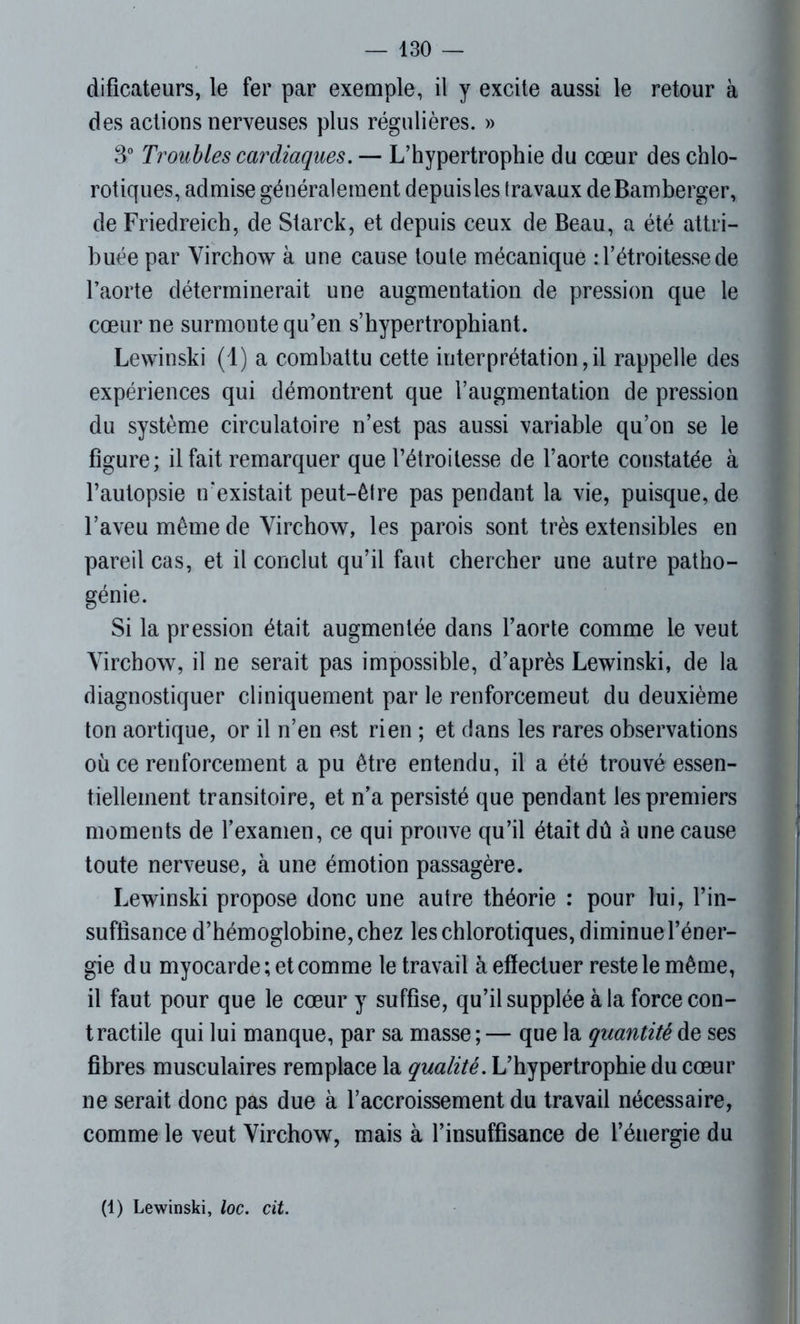 dificateurs, le fer par exemple, il y excite aussi le retour à des actions nerveuses plus régulières. » 3° Troubles cardiaques. — L’hypertrophie du cœur des chlo- rotiques, admise généralement depuis les travaux deBamberger, de Friedreich, de Starck, et depuis ceux de Beau, a été attri- buée par Virchow à une cause toute mécanique : l’étroitesse de l’aorte déterminerait une augmentation de pression que le cœur ne surmonte qu’en s’hypertrophiant. Lewinski (1) a combattu cette interprétation,il rappelle des expériences qui démontrent que l’augmentation de pression du système circulatoire n’est pas aussi variable qu’on se le figure; il fait remarquer que l’étroitesse de l’aorte constatée à l’autopsie n'existait peut-être pas pendant la vie, puisque, de l’aveu même de Virchow, les parois sont très extensibles en pareil cas, et il conclut qu’il faut chercher une autre patho- génie. Si la pression était augmentée dans l’aorte comme le veut Virchow, il ne serait pas impossible, d’après Lewinski, de la diagnostiquer cliniquement par le renforcemeut du deuxième ton aortique, or il n’en est rien ; et dans les rares observations où ce renforcement a pu être entendu, il a été trouvé essen- tiellement transitoire, et n’a persisté que pendant les premiers moments de l’examen, ce qui prouve qu’il était dû à une cause toute nerveuse, à une émotion passagère. Lewinski propose donc une autre théorie : pour lui, l’in- suffisance d’hémoglobine, chez les chlorotiques, diminue l’éner- gie d u myocarde ; et comme le travail à effectuer reste le même, il faut pour que le cœur y suffise, qu’il supplée à la force con- tractile qui lui manque, par sa masse ; — que la quantité de ses fibres musculaires remplace la qualité. L’hypertrophie du cœur ne serait donc pas due à l’accroissement du travail nécessaire, comme le veut Virchow, mais à l’insuffisance de l’énergie du (1) Lewinski, loc. cit.