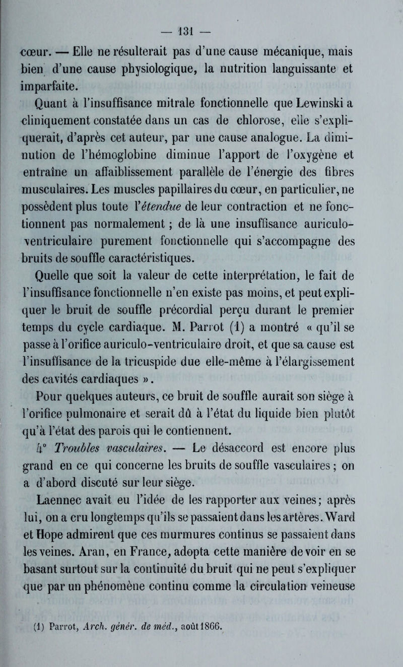 cœur. — Elle ne résulterait pas d’une cause mécanique, mais bien d’une cause physiologique, la nutrition languissante et imparfaite. Quant à l’insuffisance mitrale fonctionnelle que Lewinski a cliniquement constatée dans un cas de chlorose, elle s’expli- querait, d’après cet auteur, par une cause analogue. La dimi- nution de l’hémoglobine diminue l’apport de l’oxygène et entraîne un affaiblissement parallèle de l’énergie des fibres musculaires. Les muscles papillaires du cœur, en particulier, ne possèdent plus toute Xétendue de leur contraction et ne fonc- tionnent pas normalement ; de là une insuffisance auriculo- ventriculaire purement fonctionnelle qui s’accompagne des bruits de souffle caractéristiques. Quelle que soit la valeur de cette interprétation, le fait de l’insuffisance fonctionnelle n’en existe pas moins, et peut expli- quer le bruit de souffle précordial perçu durant le premier temps du cycle cardiaque. M. Parrot (1) a montré « qu’il se passe à l’orifice auriculo-ventriculaire droit, et que sa cause est l’insuffisance de la tricuspide due elle-même à l’élargissement des cavités cardiaques ». Pour quelques auteurs, ce bruit de souffle aurait son siège à l’orifice pulmonaire et serait dû à l’état du liquide bien plutôt qu’à l’état des parois qui le contiennent. i° Troubles vasculaires. — Le désaccord est encore plus grand en ce qui concerne les bruits de souffle vasculaires ; on a d’abord discuté sur leur siège. Laennec avait eu l’idée de les rapporter aux veines ; après lui, on a cru longtemps qu’ils se passaient dans les artères. Ward et Hope admirent que ces murmures continus se passaient dans les veines. Aran, en France, adopta cette manière devoir en se basant surtout sur la continuité du bruit qui ne peut s’expliquer que par un phénomène continu comme la circulation veineuse (1) Parrot, Arch. génér. de médaoût 1866.