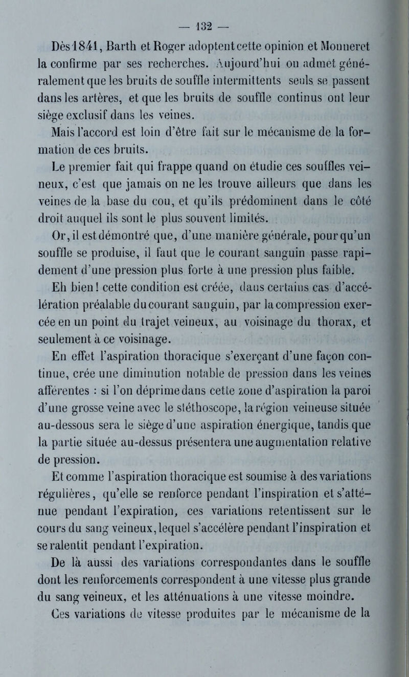 Dès 1841, Barth et Roger adoptent cette opinion et Monneret la confirme par ses recherches. Aujourd’hui on admet géné- ralement que les bruits de souffle intermittents seuls se passent dans les artères, et que les bruits de souffle continus ont leur siège exclusif dans les veines. Mais l’accord est loin d’être fait sur le mécanisme de la for- mation de ces bruits. Le premier fait qui frappe quand on étudie ces souffles vei- neux, c’est que jamais on ne les trouve ailleurs que dans les veines de la base du cou, et qu’ils prédominent dans le côté droit auquel ils sont le plus souvent limités. Or, il est démontré que, d’une manière générale, pour qu’un souffle se produise, il faut que le courant sanguin passe rapi- dement d’une pression plus forte à une pression plus faible. Eh bien ! cette condition est créée, dans certains cas d’accé- lération préalable du courant sanguin, par la compression exer- cée en un point du trajet veineux, au voisinage du thorax, et seulement à ce voisinage. En effet l’aspiration thoracique s’exerçant d’une façon con- tinue, crée une diminution notable de pression dans les veines afférentes : si l’on déprime dans cette zone d’aspiration la paroi d’une grosse veine avec le stéthoscope, la région veineuse située au-dessous sera le siège d’une aspiration énergique, tandis que la partie située au-dessus présentera une augmentation relative de pression. Et comme l’aspiration thoracique est soumise à des variations régulières, qu’elle se renforce pendant l’inspiration et s’atté- nue pendant l’expiration, ces variations retentissent sur le cours du sang veineux, lequel s’accélère pendant l’inspiration et se ralentit pendant l’expiration. De là aussi des variations correspondantes dans le souffle dont les renforcements correspondent à une vitesse plus grande du sang veineux, et les atténuations à une vitesse moindre. Ces variations de vitesse produites par le mécanisme de la