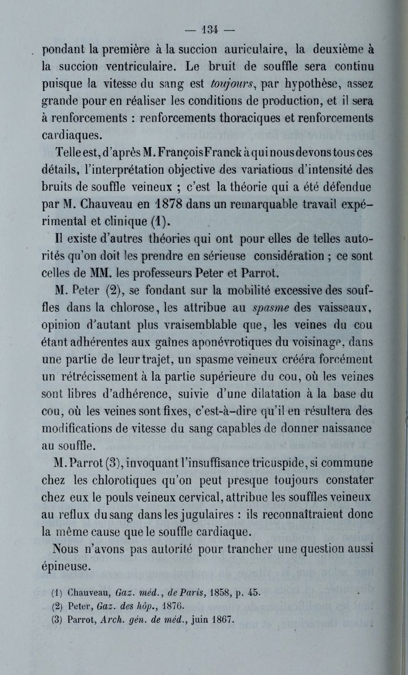 pondant la première à la succion auriculaire, la deuxième à la succion ventriculaire. Le bruit de souffle sera continu puisque la vitesse du sang est toujours, par hypothèse, assez grande pour en réaliser les conditions de production, et il sera à renforcements : renforcements thoraciques et renforcements cardiaques. Telle est, d ’après M. FrançoisFranck àqui nous devons tous ces détails, l’interprétation objective des variatious d’intensité des bruits de souffle veineux ; c’est la théorie qui a été défendue par M. Chauveau en 1878 dans un remarquable travail expé- rimental et clinique (1). Il existe d’autres théories qui ont pour elles de telles auto- rités qu’on doit les prendre en sérieuse considération ; ce sont celles de MM. les professeurs Peter et Parrot. M. Peter (2), se fondant sur la mobilité excessive des souf- fles dans la chlorose, les attribue au spasme des vaisseaux, opinion d'autant plus vraisemblable que, les veines du cou étant adhérentes aux gaînes aponévrotiques du voisinage, dans une partie de leur trajet, un spasme veineux crééra forcément un rétrécissement à la partie supérieure du cou, où les veines sont libres d’adhérence, suivie d’une dilatation à la base du cou, où les veines sont fixes, c’est-à-dire qu’il en résultera des modifications de vitesse du sang capables de donner naissance au souffle. M. Parrot (3), invoquant l’insuffisance tricuspide, si commune chez les chlorotiques qu’on peut presque toujours constater chez eux le pouls veineux cervical, attribue les souffles veineux au reflux du sang dans les jugulaires : ils reconnaîtraient donc la même cause que le souffle cardiaque. Nous n’avons pas autorité pour trancher une question aussi épineuse. (1) Chauveau, Gaz. méd., de Paris, 1858, p. 45. (2) Peter, Gaz. des hôp., 1876. (3) Parrot, Arch. gén. de méd., juin 1867.
