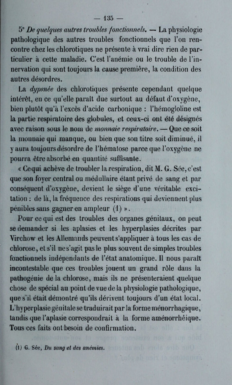 5° De quelques autres troubles fonctionnels. — La physiologie pathologique des autres troubles fonctionnels que l’on ren- contre chez les chlorotiques ne présente à vrai dire rien de par- ticulier à cette maladie. C’est l’anémie ou le trouble de l’in- nervation qui sont toujours la cause première, la condition des autres désordres. La dypsnêe des chlorotiques présente cependant quelque intérêt, en ce qu’elle paraît due surtout au défaut d’oxvgène, bien plutôt qu’à l’excès d’acide carbonique : l’hémogloline est la partie respiratoire des globules, et ceux-ci ont été désignés avec raison sous le nom de monnaie respiratoire. — Que ce soit la monnaie qui manque, ou bien que son titre soit diminué, il y aura toujours désordre de l’hérnalose parce que l’oxygène ne pourra être absorbé en quantité suffisante. « Cequi achève de troubler la respiration, dit M. G. Sée, c’est que son foyer central ou médullaire étant privé de sang et par conséquent d’oxygène, devient le siège d’une véritable exci- tation : de là, la fréquence des respirations qui deviennent plus pénibles sans gagner en ampleur (1) ». Pour cequi est des troubles des organes génitaux, on peut se demander si les aplasies et les hyperplasies décrites par Virchow et les Allemands peuvent s’appliquer à tous les cas de chlorose, et s’il ne s’agit pas le plus souvent de simples troubles fonctionnels indépendants de l’état anatomique. Il nous paraît incontestable que ces troubles jouent un grand rôle dans la pathogénie de la chlorose, mais ils ne présenteraient quelque chose de spécial au point de vue de la physiologie pathologique, que s’il était démontré qu’ils dérivent toujours d’un état local. L’hyperplasie génitale se traduirait par la forme ménorrhagique, tandis que l’aplasie correspondrait à la forme aménorrhéique. Tous ces faits ont besoin de confirmation. (1) G. Sée, Du sang et des anémies.