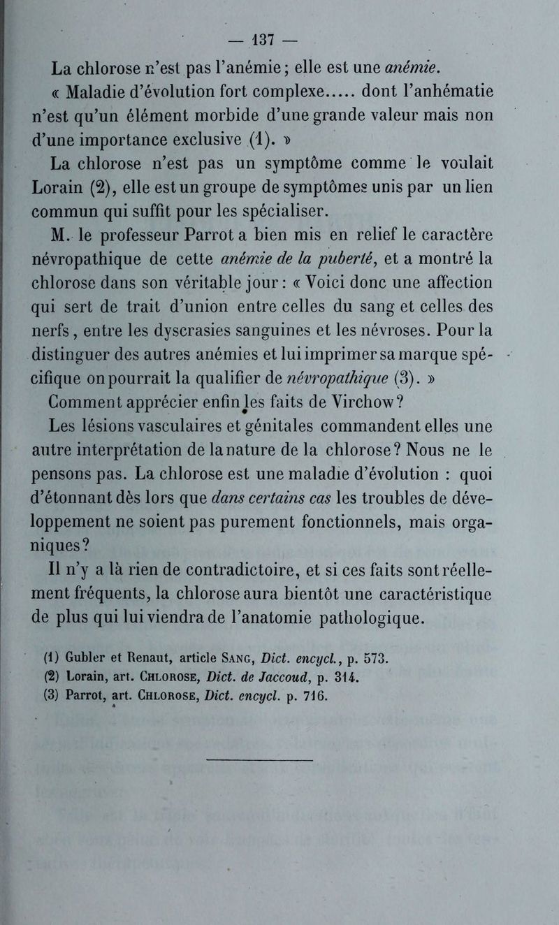 La chlorose n’est pas l’anémie ; elle est une anémie. « Maladie d’évolution fort complexe dont l’anhématie n’est qu’un élément morbide d’une grande valeur mais non d’une importance exclusive (1). d La chlorose n’est pas un symptôme comme le voulait Lorain (2), elle est un groupe de symptômes unis par un lien commun qui suffit pour les spécialiser. M. le professeur Parrot a bien mis en relief le caractère névropathique de cette anémie de la puberté, et a montré la chlorose dans son véritable jour : ce Voici donc une affection qui sert de trait d’union entre celles du sang et celles des nerfs, entre les dyscrasies sanguines et les névroses. Pour la distinguer des autres anémies et lui imprimer sa marque spé- cifique on pourrait la qualifier de névropathique (3). » Comment apprécier enfinJes faits de Virchow? Les lésions vasculaires et génitales commandent elles une autre interprétation de la nature de la chlorose? Nous ne le pensons pas. La chlorose est une maladie d’évolution : quoi d’étonnant dès lors que dans certains cas les troubles de déve- loppement ne soient pas purement fonctionnels, mais orga- niques? Il n’y a là rien de contradictoire, et si ces faits sont réelle- ment fréquents, la chlorose aura bientôt une caractéristique de plus qui lui viendra de l’anatomie pathologique. (1) Gubler et Renaut, article Sang, Dict. encycl., p. 573. (2) Lorain, art. Chlorose, Dict. de Jaccoud, p. 3U. (3) Parrot, art. Chlorose, Dict. encycl. p. 716.