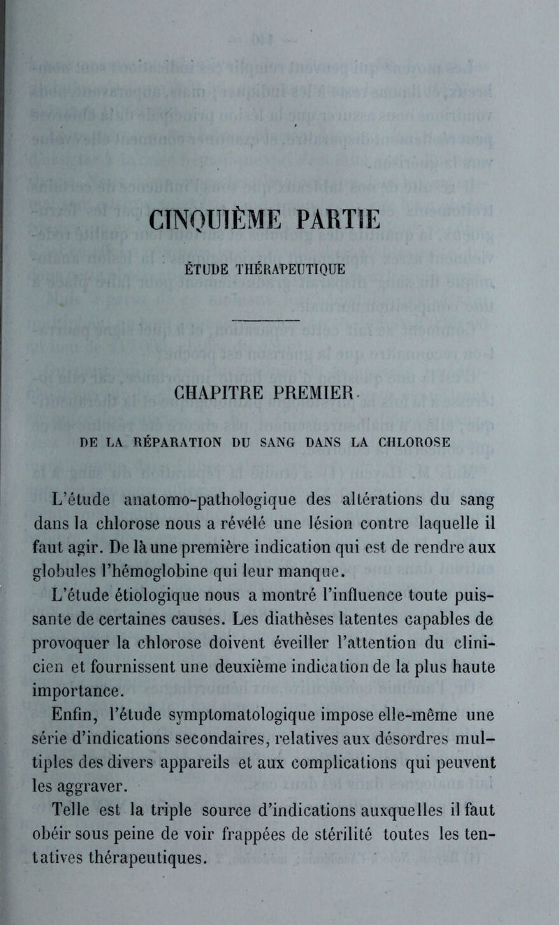CINQUIÈME PARTIE ÉTUDE THÉRAPEUTIQUE CHAPITRE PREMIER DE LA RÉPARATION DU SANG DANS LA CHLOROSE L’étude anatomo-pathologique des altérations du sang dans la chlorose nous a révélé une lésion contre laquelle il faut agir. De là une première indication qui est de rendre aux globules l’hémoglobine qui leur manque. L’étude étiologique nous a montré l’influence toute puis- sante de certaines causes. Les diathèses latentes capables de provoquer la chlorose doivent éveiller l’attention du clini- cien et fournissent une deuxième indication de la plus haute importance. Enfin, l’étude symptomatologique impose elle-même une série d’indications secondaires, relatives aux désordres mul- tiples des divers appareils et aux complications qui peuvent les aggraver. Telle est la triple source d’indications auxquelles il faut obéir sous peine de voir frappées de stérilité toutes les ten- tatives thérapeutiques.