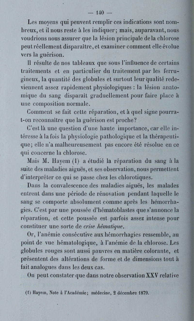 Les moyens qui peuvent remplir ces indications sont nom- breux, et il nous reste à les indiquer; mais, auparavant, nous voudrions nous assurer que la lésion principale delà chlorose peut réellement disparaître, et examiner comment elle évolue vers la guérison. 11 résulte de nos tableaux que sous l’influence de certains traitements et en particulier du traitement par les ferru- gineux, la quantité des globules et surtout leur qualité rede- viennent assez rapidement physiologiques : la lésion anato- mique du sang disparaît graduellement pour faire place à une composition normale. Gomment se fait cette réparation, et à quel signe pourra- t-on reconnaître que la guérison est proche? C’est là une question d’une haute importance, car elle in- téresse à la fois la physiologie pathologique et la thérapeuti- que; elle n’a malheureusement pas encore été résolue en ce qui concerne la chlorose. Mais M. Hayem (1) a étudié la réparation du sang à la suite des maladies aiguës, et ses observation, nous permettent d’interpréter ce qui se passe chez les chlorotiques. Dans la convalescence des maladies aiguës, les malades entrent dans une période de rénovation pendant laquelle le sang se comporte absolument comme après les hémorrha- gies. C’est par une poussée d’hématoblastes que s’annonce la réparation, et cette poussée est parfois assez intense pour constituer une sorte de crise hématique. Or, l’anémie consécutive aux hémorrhagies ressemble, au point de vue hématologique, à l’anémie de la chlorose. Les globules rouges sont aussi pauvres en matière colorante, et présentent des altérations de forme et de dimensions tout à fait analogues dans les deux cas. On peut constater que dans notre observation XXV relative (1) Hayem, Note à l’Académie; médecine, 2 décembre 1879.