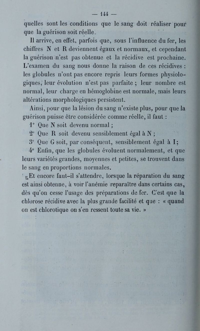quelles sont les conditions que le sang doit réaliser pour que la guérison soit réelle. Il arrive, en effet, parfois que, sous l’influence du fer, les chiffres N et R deviennent égaux et normaux, et cependant la guérison n’est pas obtenue et la récidive est prochaine. L’examen du sang nous donne la raison de ces récidives : les globules n’ont pas encore repris leurs formes physiolo- giques, leur évolution n’est pas parfaite ; leur nombre est normal, leur charge en hémoglobine est normale, mais leurs altérations morphologiques persistent. Ainsi, pour que la lésion du sang n’existe plus, pour que la guérison puisse être considérée comme réelle, il faut : 1° Que N soit devenu normal ; 2° Que R soit devenu sensiblement égal à N ; 3° Que G soit, par conséquent, sensiblement égal à I ; 4° Enfin, que les globules évoluent normalement, et que leurs variétés grandes, moyennes et petites, se trouvent dans le sang en proportions normales. fr Et encore faut-il s’attendre, lorsque la réparation du sang est ainsi obtenue, à voir l’anémie reparaître dans certains cas, dès qu’on cesse l’usage des préparations de fer. C’est que la chlorose récidive avec la plus grande facilité et que : « quand on est chlorotique on s’en ressent toute sa vie. »