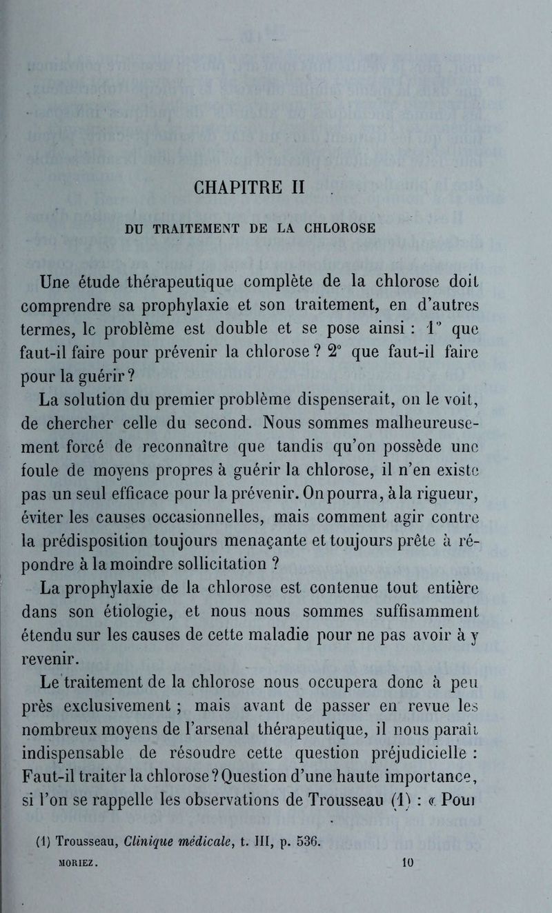 CHAPITRE II DU TRAITEMENT DE LA CHLOROSE Une étude thérapeutique complète de la chlorose doit comprendre sa prophylaxie et son traitement, en d’autres termes, le problème est double et se pose ainsi : 1° que faut-il faire pour prévenir la chlorose ? 2° que faut-il faire pour la guérir ? La solution du premier problème dispenserait, on le voit, de chercher celle du second. Nous sommes malheureuse- ment forcé de reconnaître que tandis qu’on possède une foule de moyens propres à guérir la chlorose, il n’en existe pas un seul efficace pour la prévenir. On pourra, à la rigueur, éviter les causes occasionnelles, mais comment agir contre la prédisposition toujours menaçante et toujours prête à ré- pondre à la moindre sollicitation ? La prophylaxie de la chlorose est contenue tout entière dans son étiologie, et nous nous sommes suffisamment étendu sur les causes de cette maladie pour ne pas avoir à y revenir. Le traitement de la chlorose nous occupera donc à peu près exclusivement ; mais avant de passer en revue les nombreux moyens de l’arsenal thérapeutique, il nous paraii indispensable de résoudre cette question préjudicielle : Faut-il traiter la chlorose?Question d’une haute importance, si l’on se rappelle les observations de Trousseau (1) : <r Poui (1) Trousseau, Clinique médicale, t. III, p. 536. MORIEZ. 10