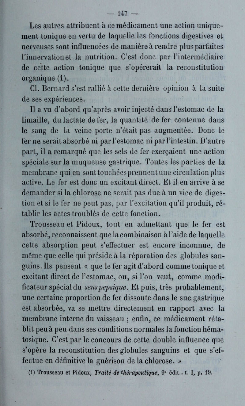 Les autres attribuent à ce médicament une action unique- ment tonique en vertu de laquelle les fonctions digestives et nerveuses sont influencées de manière à rendre plus parfaites l’innervation et la nutrition. C’est donc par l’intermédiaire de cette action tonique que s’opérerait la reconstitution organique (1). Cl. Bernard s’est rallié à cette dernière opinion à la suite de ses expériences. Il a vu d’abord qu’après avoir injecté dans l’estomac de la limaille, du lactate de fer, la quantité de fer contenue dans le sang de la veine porte n’était pas augmentée. Donc le fer ne serait absorbé ni par l’estomac ni par l’intestin. D’autre part, il a remarqué que les sels de fer exerçaient une action spéciale sur la muqueuse gastrique. Toutes les parties de la membrane qui en sont touchées prennent une circulation plus active. Le fer est donc un excitant direct. Et il en arrive à se demander si la chlorose ne serait pas due à un vice de diges- tion et si le fer ne peut pas, par l’excitation qu’il produit, ré- tablir les actes troublés de cette fonction. Trousseau et Pidoux, tout en admettant que le fer est absorbé, reconnaissent que la combinaison à l’aide de laquelle cette absorption peut s’effectuer est encore inconnue, de même que celle qui préside à la réparation des globules san- guins. Ils pensent ce que le fer agit d’abord comme tonique et excitant direct de l’estomac, ou, si l’on veut, comme modi- ficateur spécial du senspepsique. Et puis, très probablement, une certaine proportion de fer dissoute dans le suc gastrique est absorbée, va se mettre directement en rapport avec la membrane interne du vaisseau ; enfin, ce médicament réta- blit peu à peu dans ses conditions normales la fonction héma- tosique. C’est par le concours de cette double influence que s’opère la reconstitution des globules sanguins et que s’ef- fectue en définitive la guérison de la chlorose. » (1) Trousseau et Pidoux, Traité de thérapeutique, 9e édit., t. I, p. 19.