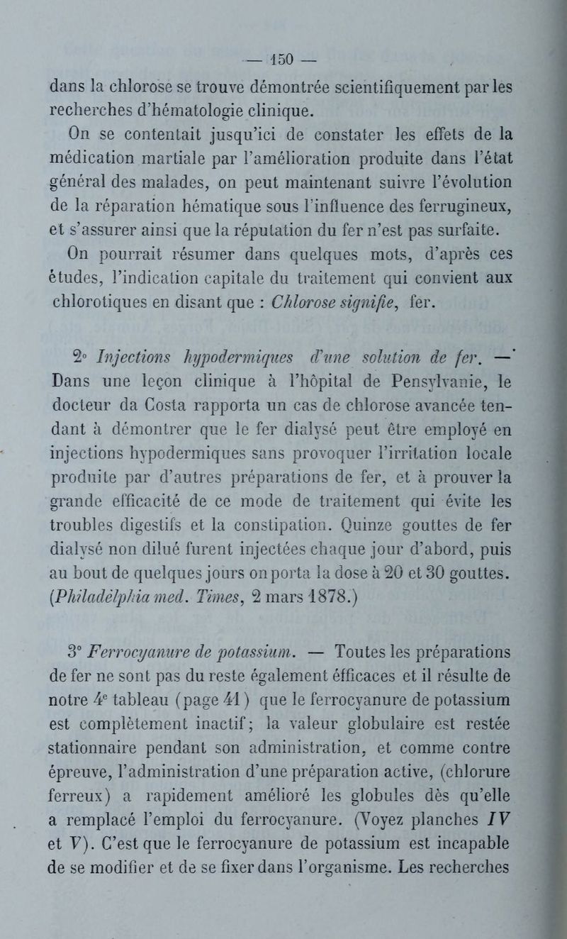 dans la chlorose se trouve démontrée scientifiquement par les recherches d’hématologie clinique. On se contentait jusqu’ici de constater les effets de la médication martiale par l’amélioration produite dans l’état général des malades, on peut maintenant suivre l’évolution de la réparation hématique sous linfluence des ferrugineux, et s’assurer ainsi que la réputation du fer n’est pas surfaite. On pourrait résumer dans quelques mots, d’après ces études, l’indication capitale du traitement qui convient aux chlorotiques en disant que : Chlorose signifie, fer. 2° Injections hypodermiques d'une solution de fer. —’ Dans une leçon clinique à l’hôpital de Pensvlvanie, le docteur da Costa rapporta un cas de chlorose avancée ten- dant à démontrer que le fer dialysé peut être employé en injections hypodermiques sans provoquer l’irritation locale produite par d’autres préparations de fer, et à prouver la grande efficacité de ce mode de traitement qui évite les troubles digestifs et la constipation. Quinze gouttes de fer dialysé non dilué furent injectées chaque jour d’abord, puis au bout de quelques jours on porta la dose à 20 et 30 gouttes. {Philadelphia med. Times, 2 mars 1878.) 3° Ferrocyanure de potassium. — Toutes les préparations de fer ne sont pas du reste également éfficaces et il résulte de notre 4e tableau (page 41 ) que le ferrocyanure de potassium est complètement inactif; la valeur globulaire est restée stationnaire pendant son administration, et comme contre épreuve, l’administration d’une préparation active, (chlorure ferreux) a rapidement amélioré les globules dès qu’elle a remplacé l’emploi du ferrocyanure. (Voyez planches IV et V). C’est que le ferrocyanure de potassium est incapable de se modifier et de se fixer dans l’organisme. Les recherches