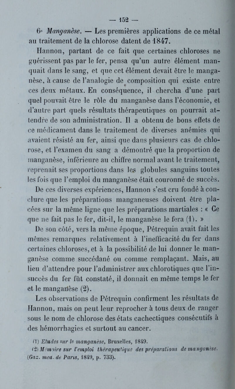 6° Manganèse. — Les premières applications de ce métal au traitement de la chlorose datent de 1847. Hannon, partant de ce fait que certaines chloroses ne guérissent pas par le fer, pensa qu'un autre élément man- quait dans le sang, et que cet élément devait être le manga- nèse, à cause de l'analogie, de composition qui existe entre ces deux métaux. En conséquence, il chercha d’une part quel pouvait être le rôle du manganèse dans l’économie, et d’autre part quels résultats thérapeutiques on pourrait at- tendre de son administration. Il a obtenu de bons effets de ce médicament dans le traitement de diverses anémies qui avaient résisté au fer, ainsi que dans plusieurs cas de chlo- rose, et l’examen du sang a démontré que la proportion de manganèse, inférieure au chiffre normal avant le traitement, reprenait ses proportions dans les globules sanguins toutes les fois que l’emploi du manganèse était couronné de succès. De ces diverses expériences, Hannon s’est cru fondé à con- clure que les préparations manganeuses doivent être pla- cées sur la même ligne que les préparations martiales : « Ce que ne fait pas le fer, dit-il, le manganèse le fera (IL » De son côté, vers la même époque, Pétrequin avait fait les mêmes remarques relativement à l’inefficacité du fer dans certaines chloroses, et à la possibilité de lui donner le man- ganèse comme succédané ou comme remplaçant. Mais, au lieu d’attendre pour l’administrer aux chlorotiques que l’in- succès du fer fût constaté, il donnait en même temps le fer et le mangarfèse (2). Les observations de Pétrequin confirment les résultats de Hannon, mais on peut leur reprocher à tous deux de ranger sous le nom de chlorose des états cachectiques consécutifs à des hémorrhagies et surtout au cancer. M) Eludes sur le manganèse, Bruxelles, 1849. (% Mmoire sur Vemploi thérapeutique des préparations de manganèse. (Gaz. mea. de Parts, 1849, p. 733).