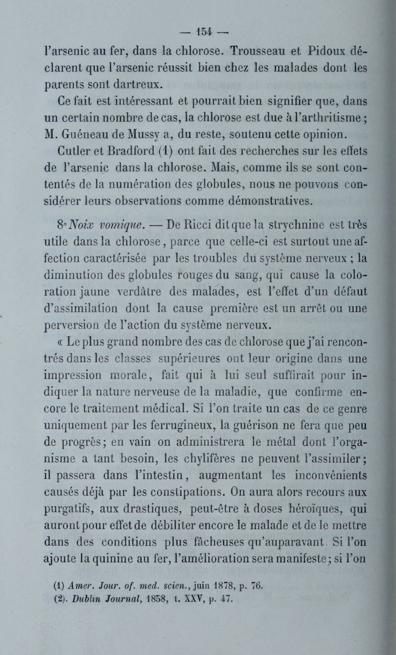 l’arsenic au fer, dans la chlorose. Trousseau et Pidoux dé- clarent que l’arsenic réussit bien chez les malades dont les parents sont dartreux. Ce fait est intéressant et pourrait bien signifier que, dans un certain nombre de cas, la chlorose est due à l’arthritisme ; M. Guéneau de Mussy a, du reste, soutenu cette opinion. Cutler et Bradford (1) ont fait des recherches sur les effets de l’arsenic dans la chlorose. Mais, comme ils se sont con- tentés de la numération des globules, nous ne pouvons con- sidérer leurs observations comme démonstratives. 8-Noix vomique. — De Ricci dit que la strychnine est très utile dans la chlorose, parce que celle-ci est surtout une af- fection caractérisée par les troubles du système nerveux ; la diminution des globules rouges du sang, qui cause la colo- ration jaune verdâtre des malades, est l’effet d’un défaut d’assimilation dont la cause première est un arrêt ou une perversion de l’action du système nerveux. « Le plus grand nombre des cas de chlorose que j’ai rencon- trés dans les classes supérieures ont leur origine dans une impression morale, fait qui à lui seul suffirait pour in- diquer la nature nerveuse de la maladie, que confirme en- core le traitement médical. Si l’on traite un cas de ce genre uniquement par les ferrugineux, la guérison ne fera que peu de progrès; en vain on administrera le métal dont l’orga- nisme a tant besoin, les chylifères ne peuvent l’assimiler ; il passera dans l’intestin, augmentant les inconvénients causés déjà par les constipations. On aura alors recours aux purgatifs, aux drastiques, peut-être à doses héroïques, qui auront pour effet de débiliter encore le malade et de le mettre dans des conditions plus fâcheuses qu’auparavant Si l’on ajoute la quinine au fer, l’amélioration sera manifeste ; si l’on (1) Amer. Jour. of. med. scien., juin 1878, p. 76. 02). Dublin Journal, 1858, t. XXV, p. 47.