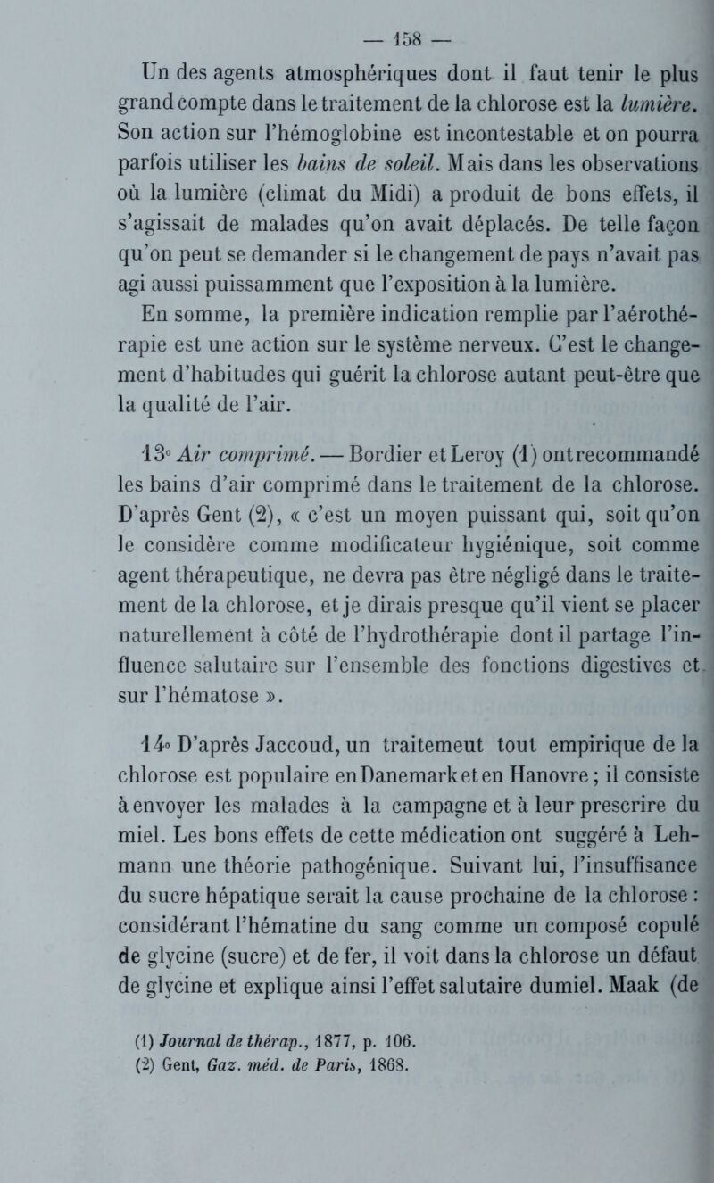 Un des agents atmosphériques dont il faut tenir le plus grand compte dans le traitement de la chlorose est la lumière. Son action sur l’hémoglobine est incontestable et on pourra parfois utiliser les bains de soleil. Mais dans les observations où la lumière (climat du Midi) a produit de bons effets, il s’agissait de malades qu’on avait déplacés. De telle façon qu’on peut se demander si le changement de pays n’avait pas agi aussi puissamment que l’exposition à la lumière. En somme, la première indication remplie par l’aérothé- rapie est une action sur le système nerveux. C’est le change- ment d’habitudes qui guérit la chlorose autant peut-être que la qualité de l’air. 13° Air comprimé. — Bordier et Leroy (1) ontrecommandé les bains d’air comprimé dans le traitement de la chlorose. D’après Gent (2), « c’est un moyen puissant qui, soit qu’on le considère comme modificateur hygiénique, soit comme agent thérapeutique, ne devra pas être négligé dans le traite- ment de la chlorose, et je dirais presque qu’il vient se placer naturellement à côté de l’hydrothérapie dont il partage l’in- fluence salutaire sur l’ensemble des fonctions digestives et sur l’hématose ». 14° D’après Jaccoud, un traitemeut tout empirique de la chlorose est populaire en Danemark et en Hanovre ; il consiste à envoyer les malades à la campagne et à leur prescrire du miel. Les bons effets de cette médication ont suggéré à Leh- mann une théorie pathogénique. Suivant lui, l’insuffisance du sucre hépatique serait la cause prochaine de la chlorose : considérant l’hématine du sang comme un composé copulé de glycine (sucre) et de fer, il voit dans la chlorose un défaut de glycine et explique ainsi l’effet salutaire dumiel. Maak (de (1) Journal de thérap., 1877, p. 106. (2) Gent, Gaz. méd. de Parh, 1868.