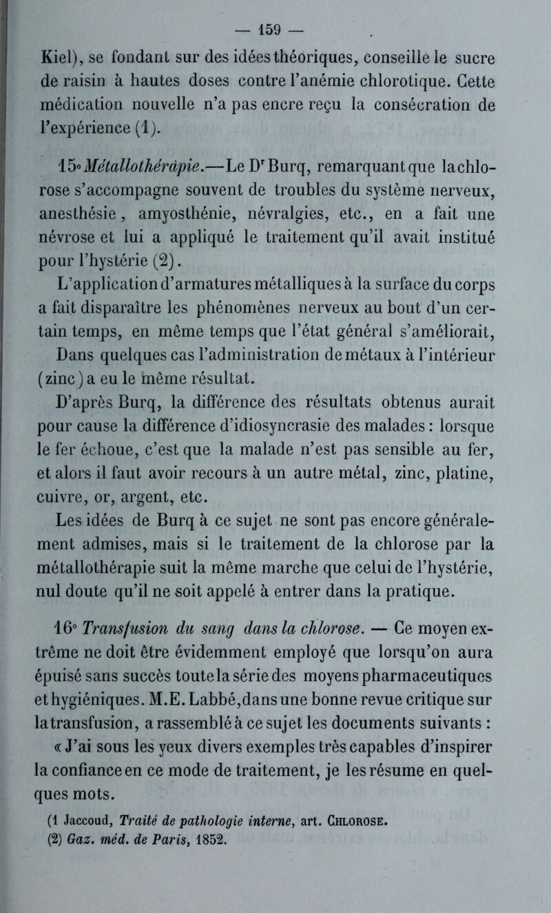 Kiel), se fondant sur des idées théoriques, conseille le sucre de raisin à hautes doses contre l’anémie chlorotique. Cette médication nouvelle n’a pas encre reçu la consécration de l’expérience (1). 15«Métallothérapie.—LeDrBurq, remarquantque lachlo- rose s’accompagne souvent de troubles du système nerveux, anesthésie, amyosthénie, névralgies, etc., en a fait une névrose et lui a appliqué le traitement qu’il avait institué pour l’hystérie (2). L’application d’armatures métalliques à la surface du corps a fait disparaître les phénomènes nerveux au bout d’un cer- tain temps, en même temps que l’état général s’améliorait, Dans quelques cas l’administration de métaux à l’intérieur (zinc ) a eu le même résultat. D’après Burq, la différence des résultats obtenus aurait pour cause la différence d’idiosyncrasie des malades : lorsque le fer échoue, c’est que la malade n’est pas sensible au fer, et alors il faut avoir recours à un autre métal, zinc, platine, cuivre, or, argent, etc. Les idées de Burq à ce sujet ne sont pas encore générale- ment admises, mais si le traitement de la chlorose par la métallothérapie suit la même marche que celui de l’hystérie, nul doute qu’il ne soit appelé à entrer dans la pratique. 16° Transfusion du sang dans la chlorose. — Ce moyen ex- trême ne doit être évidemment employé que lorsqu’on aura épuisé sans succès toute la série des moyens pharmaceutiques et hygiéniques. M.E. Labbé,dans une bonne revue critique sur la transfusion, a rassemblé à ce sujet les documents suivants : « J’ai sous les yeux divers exemples très capables d’inspirer la confiance en ce mode de traitement, je les résume en quel- ques mots. (1 Jaccoud, Traité de pathologie interne, art. Chlorose. (2) Gaz. méd. de Paris, 1852.