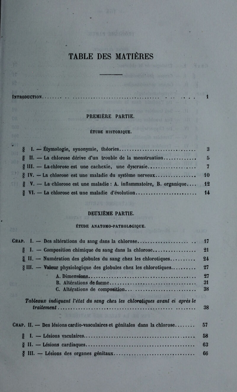 TABLE DES MATIÈRES Introduction . 1 PREMIÈRE PARTIE. ÉTUDE HISTORIQUE. § I. — Étymologie, synonymie, théories 3 § II. — La chlorose dérive d’un trouble de la menstruation 5 § 111. — Lachlorose est une cachexie, une dyscrasie 7 § IV. — La chlorose est une maladie du système nerveux 10 § V. — La chlorose est une maladie: A. inflammatoire, B. organique.... 12 § VI. — La chlorose est une maladie d’évolution 14 DEUXIÈME PARTIE. ÉTUDE ANATOMO-PATHOLOGIQUE. Chap. 1. — Des altérations du sang dans la chlorose 17 § I. — Composition chimique du sang dans la chlorose 21 § II. — Numération des globules du sang chez les chlorotiques 24 § III. — Valeur physiologique des globules chez les chlorotiques 27 A. Dimensions 27 B. Altérations de forme 31 C. Altérations de composition 38 Tableaux indiquant l'état du sang chez les chlorotiques avant ei après le traitement 38 Chap. II.— Des lésions cardio-vasculaires et génitales dans lachlorose 57 § I. — Lésions vaculaires 58 §11. — Lésions cardiaques 63 § III. — Lésions des organes génitaux 66