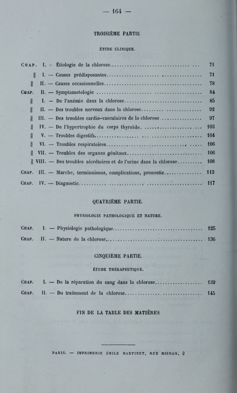 — 1G4 — TROISIÈME PARTIE ÉTUDE CLINIQUE. Chap. I. - Étiologie de la chlorose 71 g I. — Causes prédisposantes 71 g II. — Causes occasionnelles 78 Ch ap. II. — Symptamotologie 84 g I. — De l’anémie dans la chlorose 85 g II. — Des troubles nerveux dans la chlorose 92 g III. — Des troubles cardio-vasculaires de la chlorose 97 g IV. — De l’hypertrophie du corps thyroïde 103 g V. — Troubles digestifs 104 g VI. — Troubles respiratoires 106 g VII. — Troubles des organes génitaux 106 g VIII. — Des troubles sécrétoires et de l’urine dans la chlorose 108 Chap. III. — Marche, terminaisons, complications, pronostic 113 Chap. IV. — Diagnostic 117 QUATRIÈME PARTIE. PHYSIOLOGIE PATHOLOGIQUE ET NATURE. Chap. I. — Physiologie pathologique 125 Chap. II. — Nature de la chlorose 136 CINQUIÈME PARTIE. ÉTUDE THÉRAPEUTIQUE. Chap. I. — De la réparation du sang dans la chlorose 139 Chap. II. — Du traitement de la chlorose 145 FIN DE LA TABLE DES MATIÈRES PARIS. — IMPRIMERIE ÉMILE MARTINET, RUE MIGNON, 2