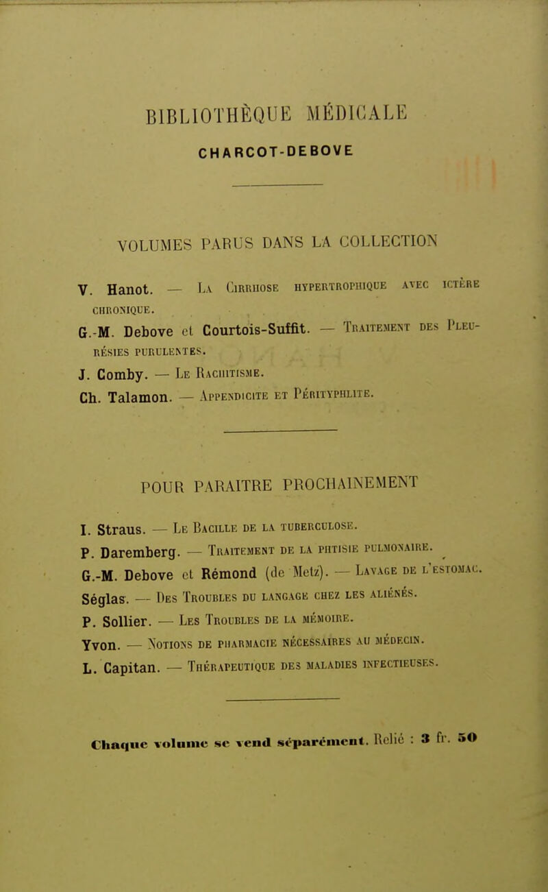 CHARCOT-DEBOVE VOLUMES PARUS DANS LA COLLECTION V. Hanot. — La Ciruuose hypertropuique avec ictère CHRONIQUE. G.-M. Debove cl Courtois-Suffit. — Traitement des Pleu- résies PURULENTES. J. Comby. — Le Rachitisme. Ch. Talamon. — Appendicite et Pérityphlite. POUR PARAITRE PROCHAINEMENT I. Straus. — Le Bacille de la tuderculose. P. Daremberg. — Traitement de la phtisie pulmonaire. G.-M. Debove cl Rémond (de Metz). — Lavage de l'estomac. Séglas. — Des Troubles du langage chez les aliénés. P. SoUier. — Les Troubles de la mémoire. YVOn. — >'OTIOSS DE PHARMACIE NÉCESSAIRES AU MÉDECIN. L. Capitan. — Thérapeutique des maladies infectieuses. Chaque volnine se vend st-parénicnt. Uclie :