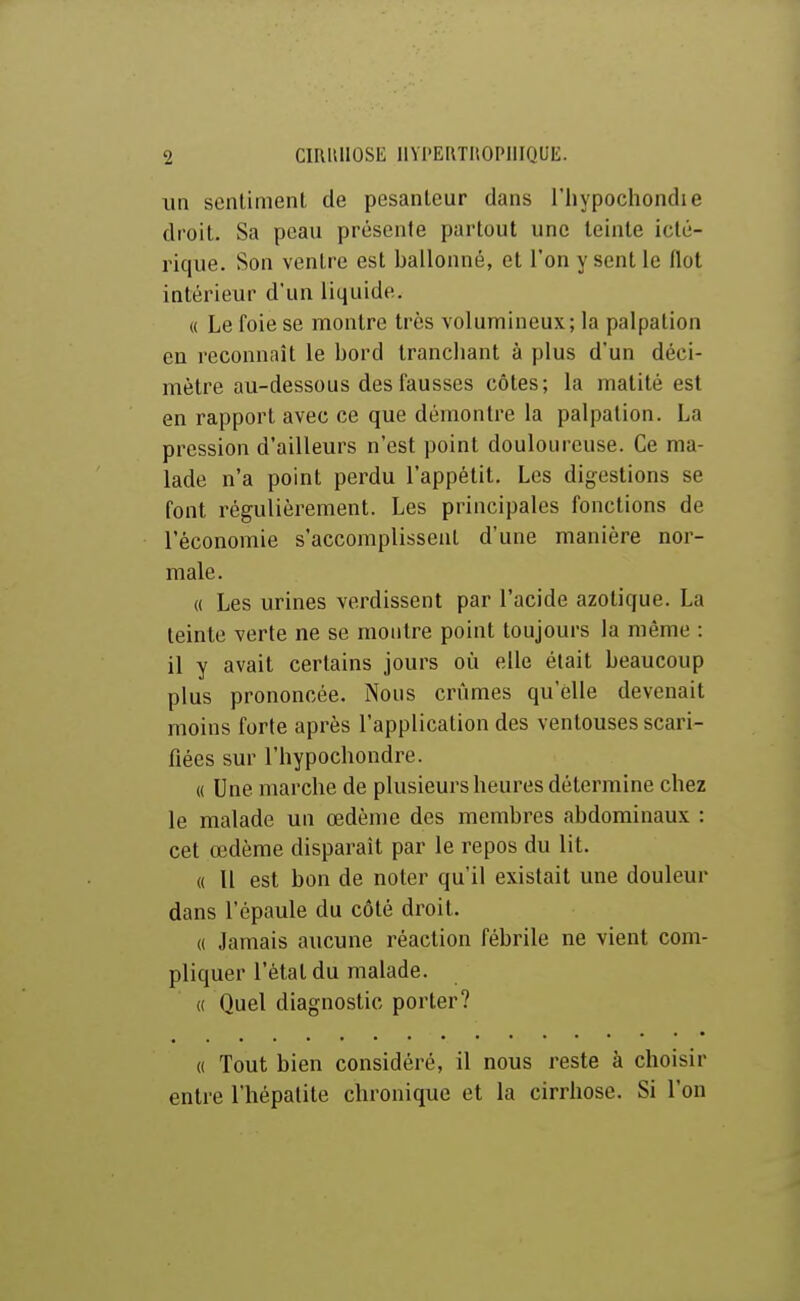 un senlimenl de pesanteur dans l'hypochondie droit. Sa peau présente partout une teinte iclé- rique. Son ventre est ballonné, et l'on y sent le Ilot intérieur d'un liquide. « Le foie se montre très volumineux; la palpation eu reconnaît le bord tranchant à plus d'un déci- mètre au-dessous des fausses côtes; la matité est en rapport avec ce que démontre la palpation. La pression d'ailleurs n'est point douloureuse. Ce ma- lade n'a point perdu l'appétit. Les digestions se font régulièrement. Les principales fonctions de l'économie s'accomplissent d'une manière nor- male. « Les urines verdissent par l'acide azotique. La teinte verte ne se montre point toujours la même : il y avait certains jours où elle était beaucoup plus prononcée. Nous crûmes qu'elle devenait moins forte après l'application des ventouses scari- fiées sur l'hypochondre. « Une marche de plusieurs heures détermine chez le malade un œdème des membres abdominaux : cet œdème disparaît par le repos du lit. « Il est bon de noter qu'il existait une douleur dans l'épaule du côté droit. « Jamais aucune réaction fébrile ne vient com- pliquer l'état du malade. « Quel diagnostic porter? « Tout bien considéré, il nous reste à choisir entre l'hépatite chronique et la cirrhose. Si l'on