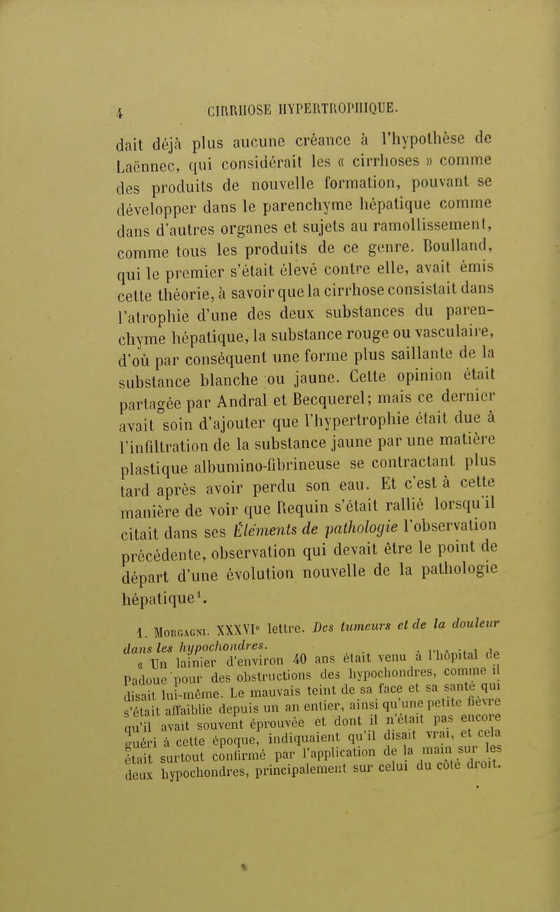 dait déjà plus aucune créance à l'hypollièse de Laënnec, qui considérait les « cirrhoses » comme des produits de nouvelle formation, pouvant se développer dans le parenchyme hépatique comme dans d'autres organes et sujets au ramollissement, comme tous les produits de ce genre. BouUand, qui le premier s'était élevé contre elle, avait émis cette théorie, à savoir que la cirrhose consistait dans l'atrophie d'une des deux substances du paren- chyme hépatique, la substance rouge ou vasculaii-e, d'où par conséquent une forme plus saillante de la substance blanche ou jaune. Cette opinion était partagée par Andral et Becquerel; mais ce dernier avait soin d'ajouter que l'hypertrophie était due à l'infiltration de la substance jaune par une matière plastique albumino-fibrineuse se contractant plus tard après avoir perdu son eau. Et c'est à cette manière de voir que Requin s'était rallié lorsqu'il citait dans ses Éléments de pathologie l'observation précédente, observation qui devait être le point de départ d'une évolution nouvelle de la pathologie hépatique'. 1. MonGVGNi. XXXVI- lettre. Des tumeurs et de la douleur dans les hypochoiidres. . . ; Un lainier d'environ 40 ans élait venu a Ihop.tal de Padoue pour des obslrnctions des hypochondres, comme il disait lu -même. Le mauvais teint de sa face et sa santé qui Sait alTaiblie depuis un an enlicr, ainsi qu'une pel.te l.evrc au'il av U souveit éprouvée et dont il n eia.t pas encore iuéri à cette époquef indiquaient qu'il d.sa.t vrai, et cela étai surtout con^rmé par rapplication de a .^^^ les deux hypochondres, principalement sur celui du cote dio.t. %