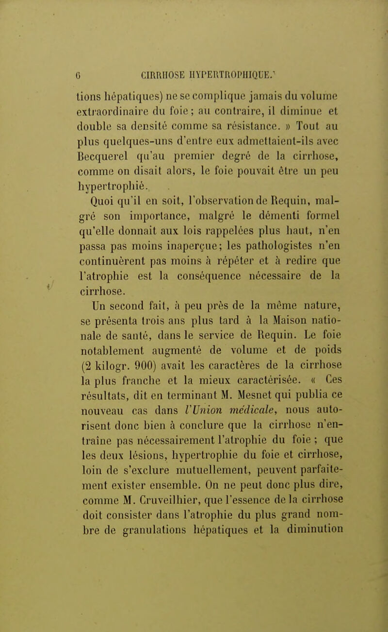 lions hépatiques) ne se complique jamais du volume exU'aordinaire du foie; au contraire, il diminue et double sa densité comme sa résistance. » Tout au plus quelques-uns d'entre eux admettaient-ils avec Becquerel qu'au premier degré de la cirrhose, comme on disait alors, le foie pouvait être un peu hypertrophié. Quoi qu'il en soit, l'observation de Requin, mal- gré son importance, malgré le démenti formel qu'elle donnait aux lois rappelées plus haut, n'en passa pas moins inaperçue; les pathologistes n'en continuèrent pas moins à répéter et à redire que l'atrophie est la conséquence nécessaire de la cirrhose. Un second fait, à peu près de la même nature, se présenta trois ans plus tard à la Maison natio- nale de santé, dans le service de Requin. Le foie notablement augmenté de volume et de poids (2 kilogr. 900) avait les caractères de la cirrhose la plus franche et la mieux caractérisée. « Ces résultats, dit en terminant M. Mesnet qui publia ce nouveau cas dans rUnion médicale, nous auto- risent donc bien à conclure que la cirrhose n'en- traîne pas nécessairement l'atrophie du foie ; que les deux lésions, hypertrophie du foie et cirrhose, loin de s'exclure mutuellement, peuvent parfaite- ment exister ensemble. On ne peut donc plus dire, comme M. Cruveilhier, que l'essence de la cirrhose doit consister dans l'atrophie du plus grand nom- bre de granulations hépatiques et la diminution