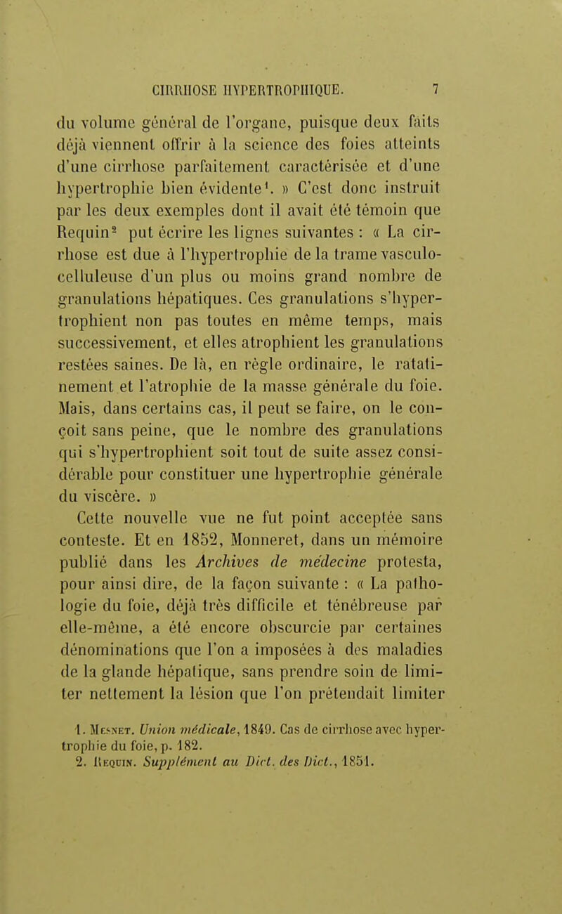 du volume général de l'organe, puisque deux faits déjà viennent offrir à la science des foies atteints d'une cirrhose parfaitement caractérisée et d'une hypertrophie bien évidente ^ » C'est donc instruit par les deux exemples dont il avait été témoin que Requin- put écrire les lignes suivantes : « La cir- rhose est due à l'hypertrophie de la trame vasculo- celluleuse d'un plus ou moins grand nombre de granulations hépatiques. Ces granulations s'hyper- trophient non pas toutes en même temps, mais successivement, et elles atrophient les granulations restées saines. De là, en règle ordinaire, le ratati- nement et l'atrophie de la masse générale du foie. Mais, dans certains cas, il peut se faire, on le con- çoit sans peine, que le nombre des granulations qui s'hypertrophient soit tout de suite assez consi- dérable pour constituer une hypertrophie générale du viscère. » Cette nouvelle vue ne fut point acceptée sans conteste. Et en 1852, Monneret, dans un mémoire publié dans les Archives de médecine protesta, pour ainsi dire, de la façon suivante : « La palho- logie du foie, déjà très difficile et ténébreuse par elle-même, a été encore obscurcie par certaines dénominations que l'on a imposées à des maladies de la glande hépalique, sans prendre soin de limi- ter nettement la lésion que l'on prétendait limiter 1. ÎIesnet. Union médicale, 1849. Cas de cii'rhose avec hyper- trophie du foie, p. 182. 2. Requin. Supplément au Dirl. des Dict., 1851.