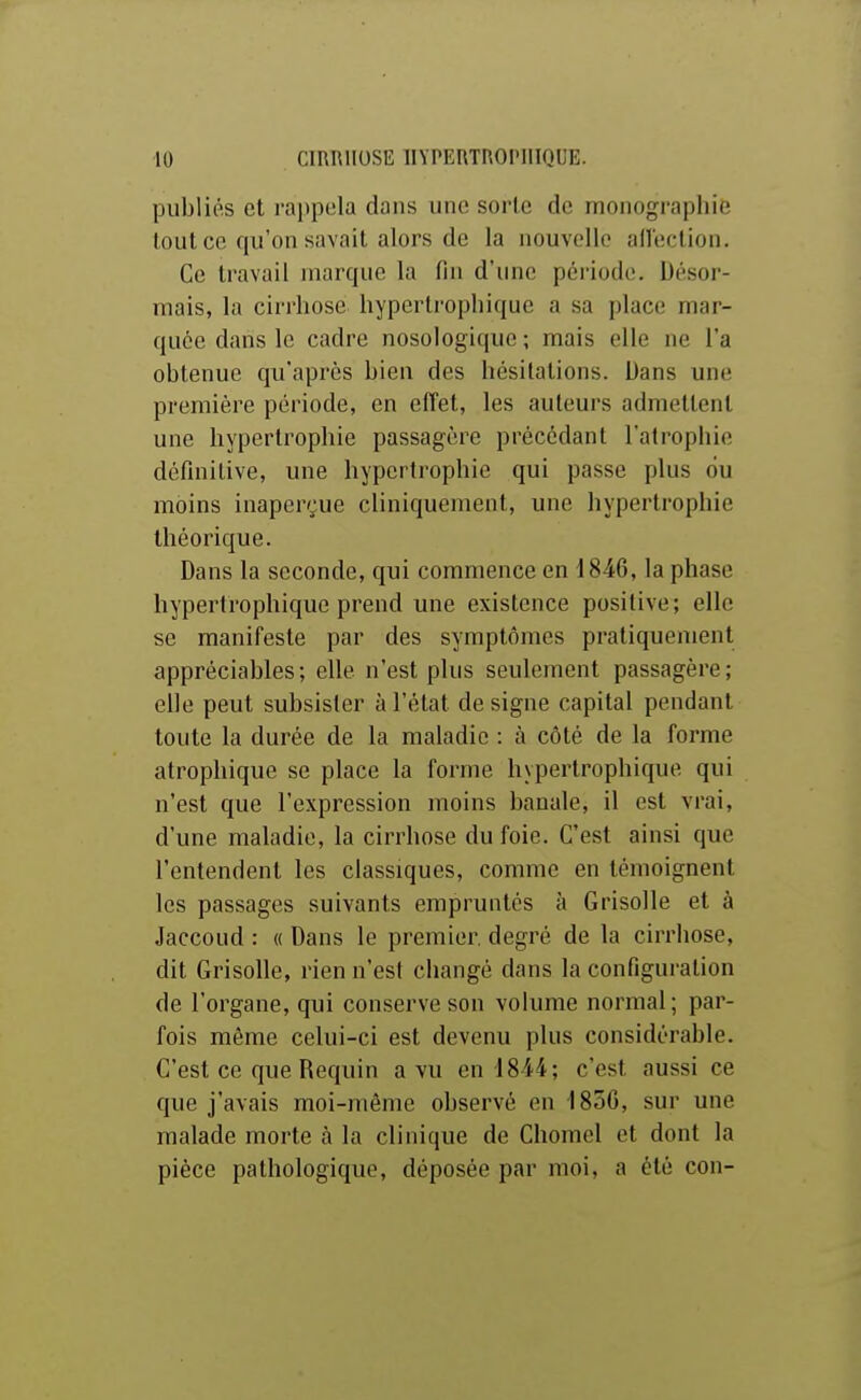 publiés et rai)poIa dans une sorte de monographie tout ce qu'on savait alors de la nouvelle allection. Ce travail marque la fin d'une période. Désor- mais, la cirrhose hyperlrophique a sa place mar- quée dans le cadre nosologique ; mais elle ne l'a obtenue qu'après bien des hésitations. Dans une première période, en effet, les auteurs admettent une hypertrophie passagère précédant l'atrophie définitive, une hypertrophie qui passe plus ou moins inaperçue cliniquement, une hypertrophie théorique. Dans la seconde, qui commence en 1846, la phase hyperlrophique prend une existence positive; elle se manifeste par des symptômes pratiquement appréciables; elle n'est plus seulement passagère; elle peut subsister à l'état de signe capital pendant toute la durée de la maladie : à côté de la forme atrophique se place la forme hypertrophique qui n'est que l'expression moins banale, il est vrai, d'une maladie, la cirrhose du foie. C'est ainsi que l'entendent les classiques, comme en témoignent les passages suivants empruntés à Grisolle et à Jaccoud : « Dans le premier, degré de la cirrhose, dit Grisolle, rien n'est cliangé dans la configuration de l'organe, qui conserve son volume normal; par- fois même celui-ci est devenu plus considérable. C'est ce que Requin a vu en 18i4; c'est aussi ce que j'avais moi-même observé en 1850, sur une iTialade morte à la clinique de Chomel et dont la pièce pathologique, déposée par moi, a été con-