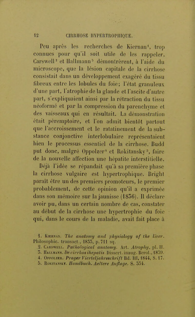 Peu après les recherches de Kiernan\ trop connues pour qu'il soit utile de les rappeler. CarswelP et Uallmann'- démontrèrent, à l'aide du microscope, que la lésion capitale de la cirrhose consistait dans un développement exagéré du tissu fibreux entre les lobules du foie; l'état granuleux d'une part, l'atrophie de la glande et l'ascite d'autre part, s'expliquaient ainsi par la rétraction du tissu néoformé et par la compression du parenchyme et des vaisseaux qui en résultait. La dénionsti'alion était péremptoire, et l'on admit bientôt partout que l'accroissement et le ralalinement de la sub- stance conjonctive interlobulaire représentaient bien le processus essentiel de la cirrhose. Budd put donc, malgré Oppolzer* et Rokitansky% faire de la nouvelle affection une hépatite interstitielle. Déjà l'idée se répandait qu'à sa première phase la cirrhose vulgaire est hypertrophique. Bright parait être un des premiers promoteurs, le premier probablement, de celte opinion qu'il a exprimée dans son mémoire sur la jaunisse (1856). 11 déclare avoir pu, dans un certain nombre de cas, constatei' au début de la cinhose une hypertrophie du foie qui, dans le cours de la maladie, avait fait place à 1. KiEnxAN. The analomy and p/iysiology of the livcr. Philosophie, traiiiîucl , 1835, p.711 sq. 2. Carswell. PalliologicaL analomy. Art. Alrophy, pl. II. 5. IIai.i.mann. Dcrirrhosi/iepalis.D'tSiiiVl. iuavg:. Boroi., ISjK. 4. Oppolzer. Praf/ei- Vicrleljahisschrift Bd. III, 1844, S. 17. 5. RoKiTANSKT. llaiidbuch. Aeltere Avflage. S. 554.