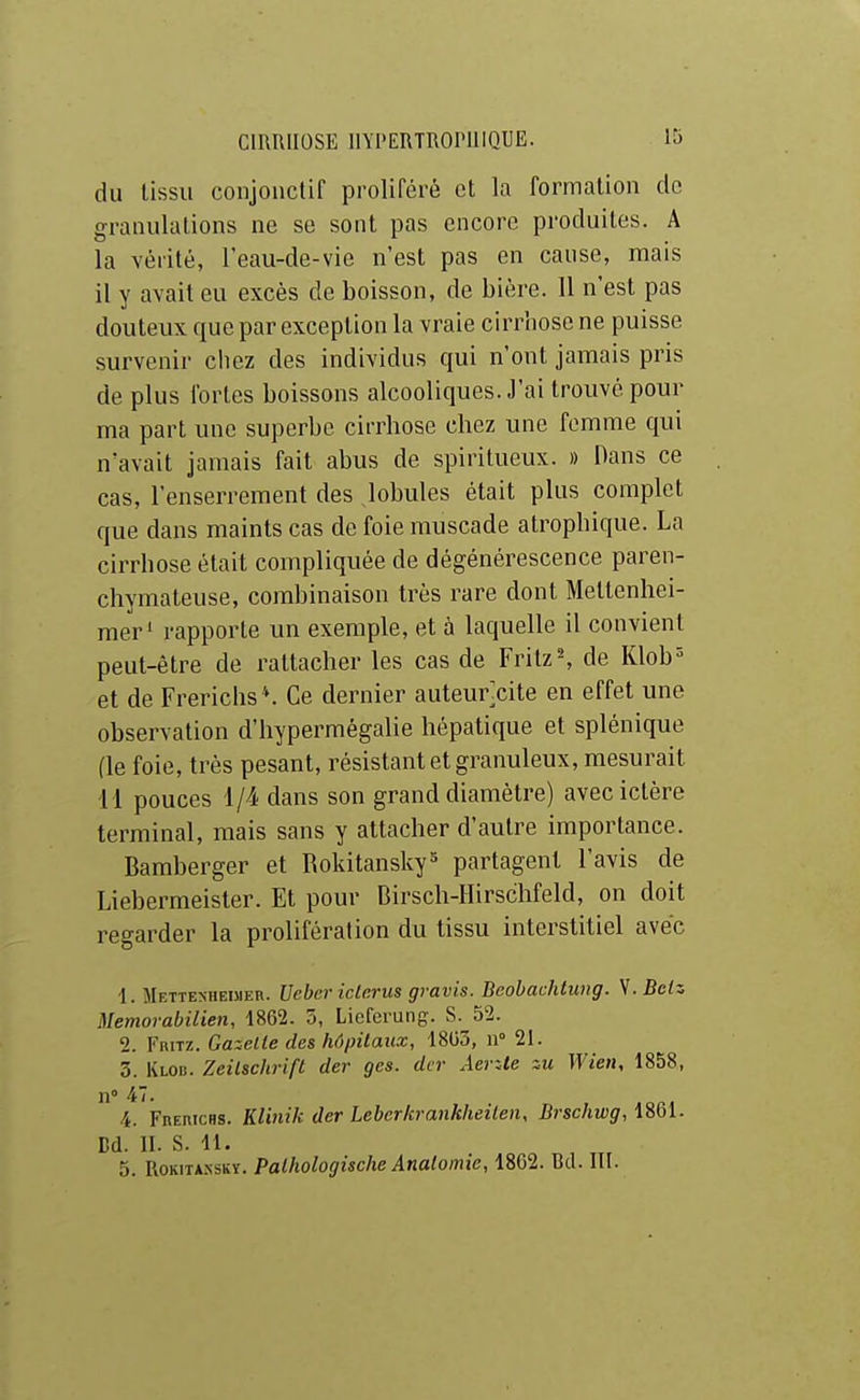 du tissu conjonctif proliféré et la formation do granulations ne se sont pas encore produites. A la vérité, l'eau-de-vie n'est pas en cause, mais il y avait eu excès de boisson, de bière. 11 n'est pas douteux que par exception la vraie cirrhose ne puisse survenir chez des individus qui n'ont jamais pris de plus fortes boissons alcooliques. J'ai trouvé pour ma part une superbe cirrhose chez une femme qui n'avait jamais fait abus de spiritueux. » Dans ce cas, l'enserrement des lobules était plus complet que dans maints cas de foie muscade atrophique. La cirrhose était compliquée de dégénérescence paren- cliymateuse, combinaison très rare dont Mettenhei- raer' rapporte un exemple, et à laquelle il convient peut-être de rattacher les cas de Fritz ^ de Klob^ et de Frerichs*. Ce dernier auteurcite en effet une observation d'hypermégalie hépatique et splénique (le foie, très pesant, résistant et granuleux, mesurait il pouces 1/4 dans son grand diamètre) avec ictère terminal, mais sans y attacher d'autre importance. Bamberger et Rokitansky^ partagent l'avis de Liebermeister. Et pour Birsch-llirschfeld, on doit regarder la prolifération du tissu interstitiel avec ■1. Mettenheimer. Ueber iclcrus gravis. Beohachtung. V. Belz Memorabilien, 1862. 5, Licfcrung. S. 52. 2. Fritz. Gazelle des hô/nlaiix, 18G3, n° 21. 3. Klod. Zeilschrift der gcs. dvr AevAe zu Wien, 1858, n° 47. 4. FnEmcHS. Klinik der Leber/crankheilen, Brschwg, i^Ql- Bd. II. S. 11. 5. RoKiTASsKï. Palhologische Analomie, 1862. Bd. III.
