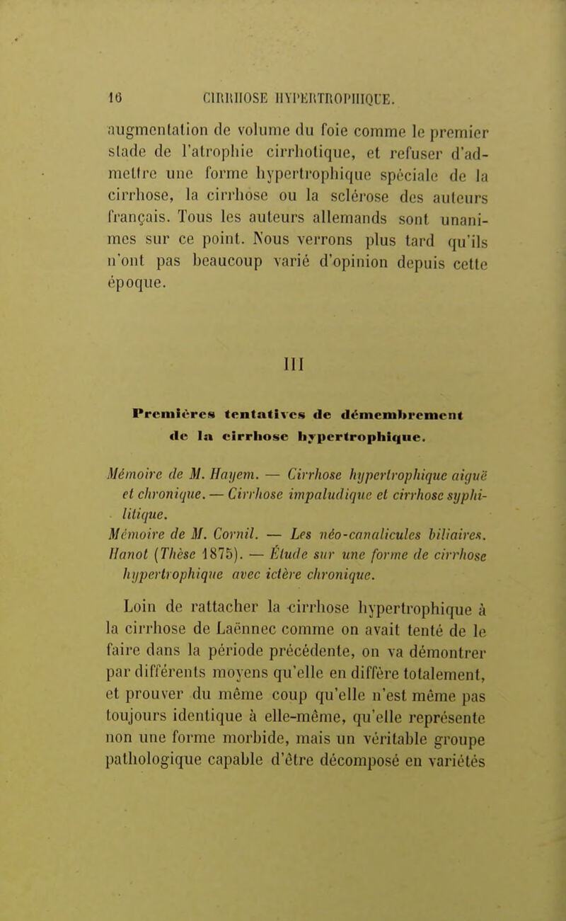 augmcntalion de volume du foie comme le premier stade de l'atrophie cirrliotique, et refuser d'ad- mettre une forme hypertrophique spéciale de la cirrhose, la cirrhose ou la sclérose des auteurs français. Tous les auteurs allemands sont unani- mes sur ce point. Nous verrons plus tard qu'ils n'ont pas beaucoup varié d'opinion depuis cette époque. III Prcmlvres tentatives de démemltrement (le la cirrhose iiTpertropliique. Mémoire de M. Hayem. — Cirrhose hypertrophique aiguë et chronique. — Cirrliose impaludique et cirrhose syphi- litique. Mémoire de M. Cornil. — Les néo-canalicules biliaires. Hanoi (Thèse ^875). — Élude sur une forme de cirrhose hypertrophique avec ictère chronique. Loin de rattacher la -cirrhose hypertrophique à la cirrhose de Laënnec comme on avait tenté de le faire dans la période précédente, on va démontrer par différents moyens qu'elle en diffère totalement, et prouver du même coup qu'elle n'est même pas toujours identique à elle-même, qu'elle représente non une forme morbide, mais un véritable groupe pathologique capable d'être décomposé en variétés