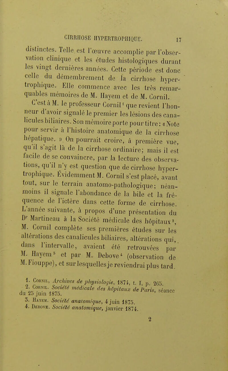 distinctes. Telle est l'œuvre accomplie par l'obser- vation clinique et les études histologiques durant les vingt dernières années. Cette période est donc celle du démembrement de la cirrhose hyper- tropbique. Elle commence avec les très remar- quables mémoires de M. llayem et de M. Cornil. C'est à M. le professeur Cornil ' que revient l'hon- neur d'avoir signalé le premier les lésions des cana- licules biliaires. Son mémoire porte pour titre : « Note pour servir à l'histoire anatomique de la cirrhose hépatique. ». On pourrait croire, à première vue, qu'il s'agit là de la cirrhose ordinaire; mais il est facile de se convaincre, par la lecture des observa- tions, qu'il n'y est question que de cirrhose hyper- trophique. Évidemment M. Cornil s'est placé, avant tout, sur le terrain aoatomo-pathologique; néan- moins il signale l'abondance de la bile et la fré- quence de l'ictère dans cette forme de cirrhose. L'année suivante, à propos d'une présentation du D-- Martineau à la Société médicale des hôpitaux ^ M. Cornil complète ses premières études sur les altérations des canalicules biliaires, altérations qui, dans l'intervalle, avaient été retrouvées par M. Hayem^ et par M. Debove* (observation de M. Fiouppe), et sur lesquelles je reviendrai plus tard. 1. Cornil, Archives de j)hysiolociie, 187 t. I p 265 2^ ConN.L SocîV/^ médicale des hôpitaux de Paris, séance du juin 1o7d. 3. llAYEjr. Société anatomique, 4 juin 1875. 4. Debove. Société anatomique, janvier 1874. 2