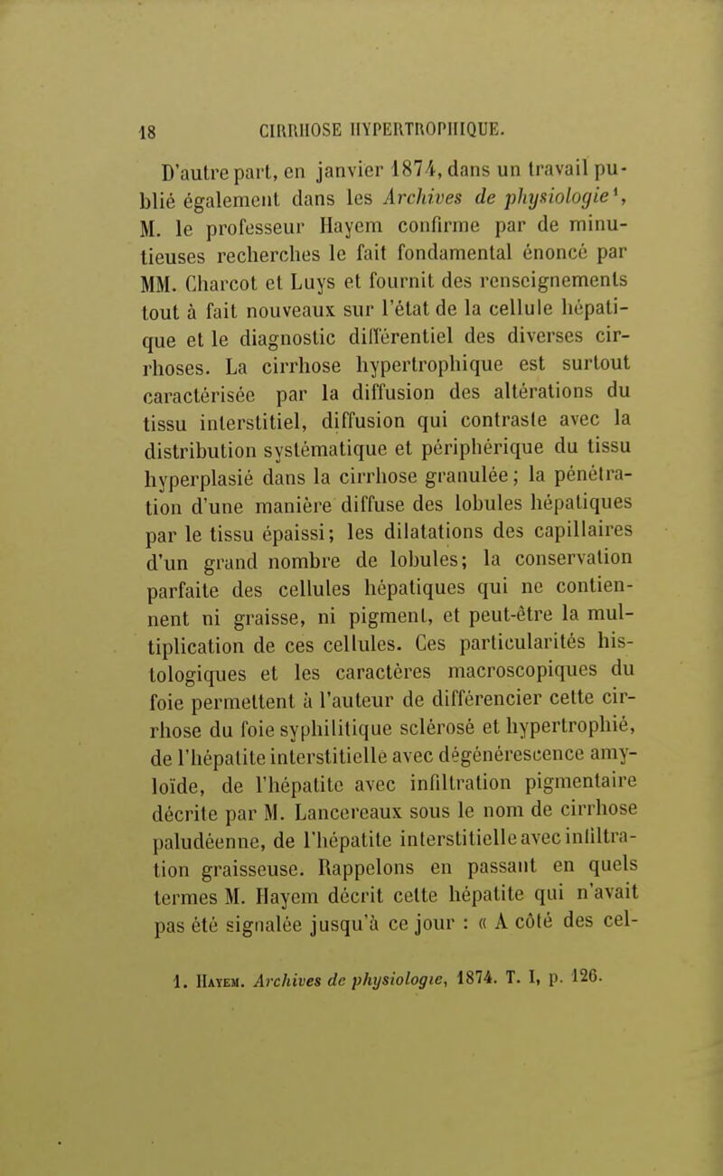 D'autre pari, en janvier 1874, dans un travail pu- blié également clans les Archives de physiologie*, M. le professeur Hayem confirme par de minu- tieuses recherches le fait fondamental énoncé par MM. Charcot et Luys et fournit des renseignements tout à fait nouveaux sur l'état de la cellule hépati- que et le diagnostic dill'érentiel des diverses cir- rhoses. La cirrhose hypertrophique est surtout caractérisée par la diffusion des altérations du tissu interstitiel, diffusion qui contraste avec la distribution systématique et périphérique du tissu hyperplasié dans la cirrhose granulée; la pénétra- tion d'une manière diffuse des lobules hépatiques par le tissu épaissi; les dilatations des capillaires d'un grand nombre de lobules; la conservation parfaite des cellules hépatiques qui ne contien- nent ni graisse, ni pigment, et peut-être la mul- tiplication de ces cellules. Ces particularités his- tologiques et les caractères macroscopiques du foie permettent à l'auteur de différencier cette cir- rhose du foie syphilitique sclérosé et hypertrophié, de l'hépatite interstitielle avec dégénérescence amy- loïde, de l'hépatite avec infiltration pigmentaire décrite par M. Lancereaux sous le nom de cirrhose paludéenne, de l'hépatite interstitielle avec inliltra- tion graisseuse. Rappelons en passant en quels termes M. Hayem décrit cette hépatite qui n'avait pas été signalée jusqu'à ce jour : « A côté des cel- i. IIaïem. Archives de physiologie, 1874. T. 1, p. 126.
