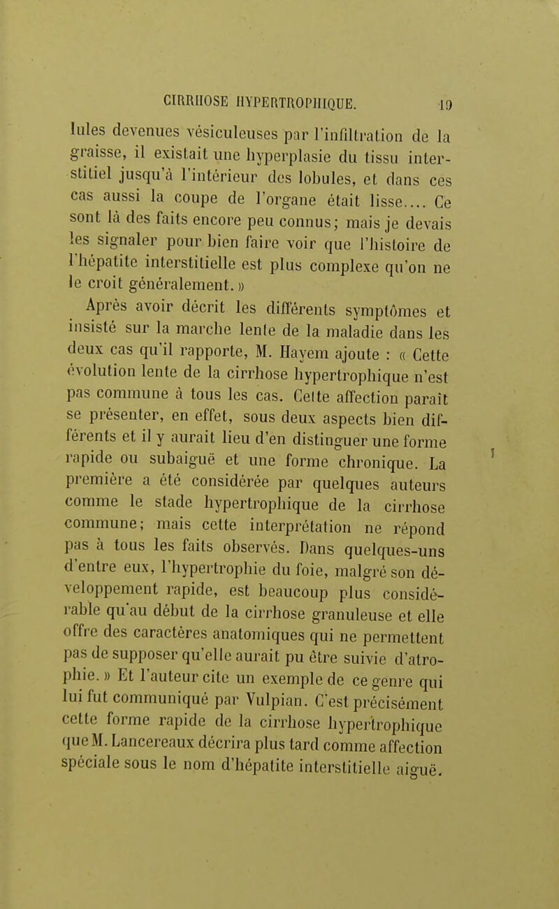 Iules devenues vésiculeiises par l'infiltration de la graisse, il existait une hypcrplasic du tissu inter- stitiel jusqu'à l'intérieur des lobules, et dans ces cas aussi la coupe de l'organe était lisse.... Ce sont là des faits encore peu connus; mais je devais les signaler pour bien faire voir que Tbistoire de l'hépatite interstitielle est plus complexe qu'on ne le croit généralement.» Après avoir décrit les différents symptômes et insisté sur la marche lente de la maladie dans les deux cas qu'il rapporte, M. Hayem ajoute : « Cette évolution lente de la cirrhose hypertrophique n'est pas commune à tous les cas. Celte affection paraît se présenter, en effet, sous deux aspects bien dif- férents et il y aurait lieu d'en distinguer une forme rapide ou subaiguë et une forme chronique. La première a été considérée par quelques auteurs comme le stade hypertrophique de la cirrhose commune; mais cette interprétation ne répond pas à tous les faits observés. Dans quelques-uns d'entre eux, l'hypertrophie du foie, malgré son dé- veloppement rapide, est beaucoup plus considé- rable qu'au début de la cirrhose granuleuse et elle offre des caractères anatomiques qui ne permettent pas de supposer qu'elle aurait pu être suivie d'atro- phie.» Et l'auteur cite un exemple de ce genre qui lui fut communiqué par Vulpian. C'est précisément cette forme rapide de la cirrhose hypertrophique (lue M. Lancereaux décrira plus tard comme affection spéciale sous le nom d'hépatite interstitielle aiguë.