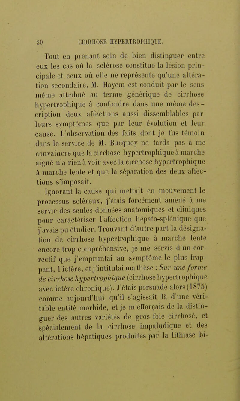 Tout on prenant soin de bien distinguer entre eux les cas où la sclérose constitue la lésion prin- cipale et ceux où elle ne représente qu'une altéra- tion secondaire, M. Hayenti est conduit par le sens même attribué au terme générique de cirrhose hypertrophique à confondre dans une môme des- cription deux affections aussi dissemblables par leurs symptômes que par leur évolution et leur cause. L'observation des faits dont je fus témoin dans le service de M. Bucquoy ne tarda pas à me convaincre que la cirrhose hypertrophique à marche aiguë n'a rien à voir avec la cirrhose hypertrophique à marche lente et que la séparation des deux affec- tions s'imposait. Ignorant la cause qui mettait en mouvement le processus scléreux, j'étais forcément amené à me servir des seules données anatomiques et cliniques pour caractériser l'affection hépato-splénique que j'avais pu étudier. Trouvant d'autre part la désigna- tion de cirrhose hypertrophique à jnarche lente encore trop compréhensive, je me servis d'un cor- rectif que j'empruntai au symptôme le plus frap- pant, l'ictère, et j'intitulai ma thèse : Sur une forme de cirrhose hypertrophique (cirrhose hypertrophique avec ictère chronique). J'étais persuadé alors (1875) comme aujourd'hui qu'il s'agissait là d'une véri- table entité morbide, et je m'efforçais de la distin- guer des autres variétés de gros foie cirrhosé, et spécialement de la cirrhose impaludique et des altérations hépatiques produites par la lithiase bi-