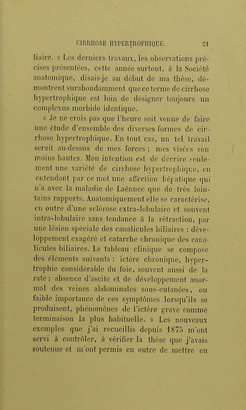 liaire. « Les derniers travaux, les observations pré- cises présentées, cette année surtout, à la Société anatomique, disais-je au début de ma thèse, dé- montrent surabondamment que ce terme de cirrhose hyperlro])hique est loin de désigner toujours un complcxus morbide identique. « Je ne crois pas que l'heure soit venue de faire une étude d'ensemble des diverses formes de cir- rhose hypertrophique. En tout cas, un tel ti-avail serait au-dessus de mes forces ; mes visées son moins hautes. Mon intention est de décrire seule- ment une variété de cinhose hypei'tropliique, en entendant par ce mol une afleclion héj'alique qui n'a avec la maladie de Laënnec que de très loin- tains rapports. Analomiquement elle se caractérise, en outre d'une sclérose extra-lohulaire et souvent intra-lobulaire sans tendance à la rétraction, par une lésion spéciale des canalicules biliaires : déve- loppement exagéré et catarrhe chronique des cana- licules biliaires. Le tableau clinique se compose des éléments suivants : ictère chronique, hyper- trophie considérable du foie, souvent aussi de la rate ; absence d'ascile et de développement anor- mal des veines abdominales sous-cutanées, ou faible importance de ces symptômes lorsqu'ils se produisent, phénomènes de l'ictère grave comme terminaison la plus habituelle. » Les nouveaux exemples que j'ai recueillis depuis 1875 m'ont servi à contrôler, à vérifier la thèse que j'avais soutenue et m'ont permis en outre de mettre eu