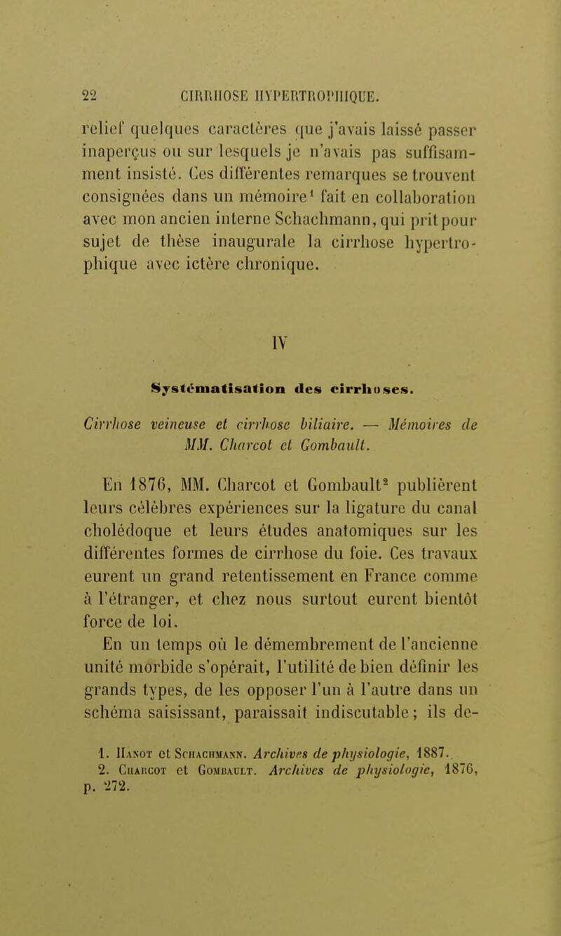 roliof quelques caractères que j'avais laissé passer inaperçus ou sur lesquels je n'avais pas suffisam- ment insisté. Ces cHIférentes remarques se trouvent consignées dans un mémoire^ fait en collaboration avec mon ancien interne Schachmann, qui prit pour sujet de thèse inaugurale la cirrhose hypcrtro- phique avec ictère chronique. IV Systématisalion des cirriiuses. Cirrhose veineuse et cirrhose biliaire. — Mémoires de MM. Charcol et Gombaull. En 1876, MM. Charcot et Gombault* publièrent leurs célèbres expériences sur la ligature du canal cholédoque et leurs études anatomiques sur les différentes formes de cirrhose du foie. Ces travaux eurent un grand retentissement en France comme à l'étranger, et chez nous surtout eurent bientôt force de loi. En un temps où le démembrement de l'ancienne unité morbide s'opérait, l'utilité de bien définir les grands types, de les opposer l'un à l'autre dans un schéma saisissant, paraissait indiscutable ; ils dc- 1. Hasot et Schachmann. Archivas de physiologie, 1887. 2. CiiAHCOT et GoMBAULT. Arc/tivcs de physiologie, 1870, p. 272.