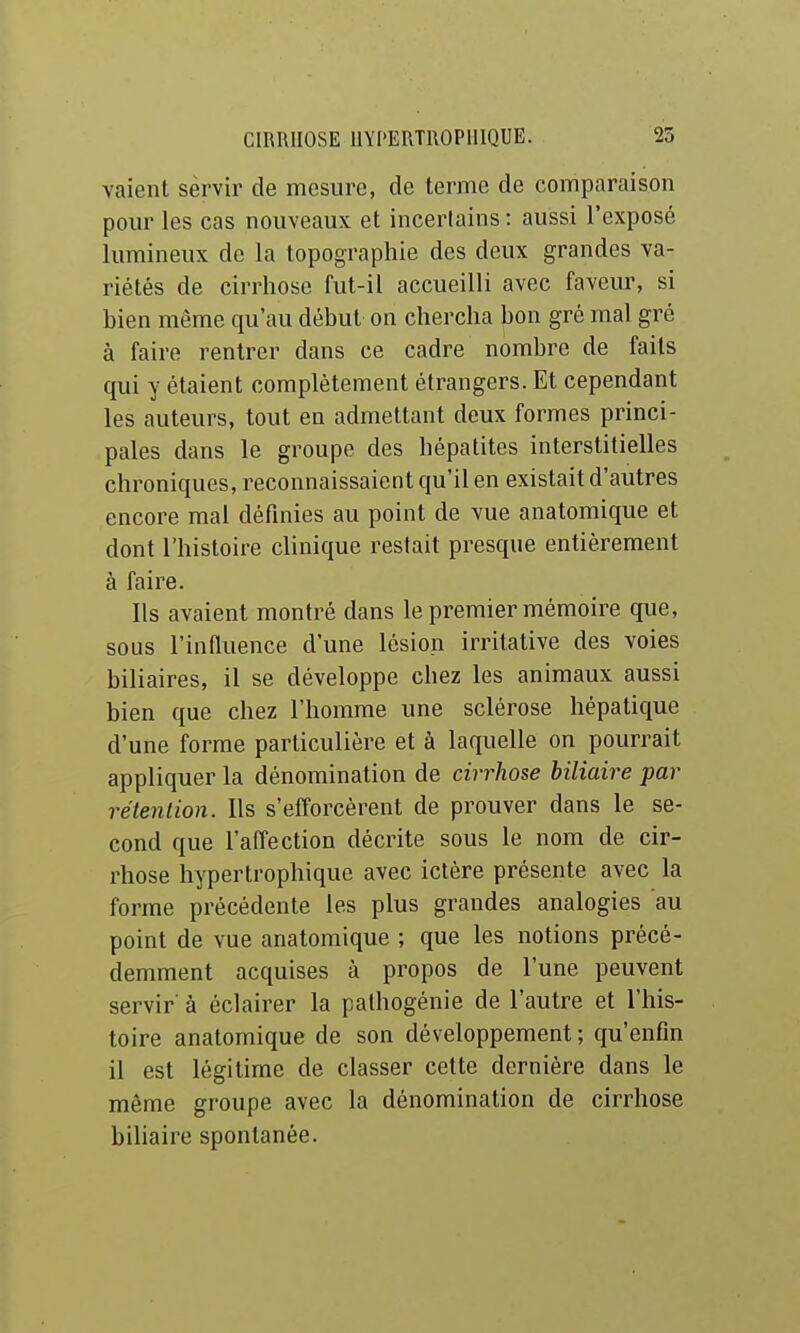 valent servir de mesure, de terme de comparaison pour les cas nouveaux et incertains : aussi l'exposé lumineux de la topographie des deux grandes va- riétés de cirrhose fut-il accueilli avec faveur, si hien même qu'au début on chercha bon gré mal gré à faire rentrer dans ce cadre nombre de faits qui y étaient complètement étrangers. Et cependant les auteurs, tout en admettant deux formes princi- pales dans le groupe des hépatites interstitielles chroniques, reconnaissaient qu'il en existait d'autres encore mal définies au point de vue anatomique et dont l'histoire clinique restait presque entièrement à faire. Ils avaient montré dans le premier mémoire que, sous l'influence d'une lésion irritative des voies biliaires, il se développe chez les animaux aussi bien que chez l'homme une sclérose hépatique d'une forme particulière et à laquelle on pourrait appliquer la dénomination de cirrhose biliaire par rétention. Ils s'efforcèrent de prouver dans le se- cond que l'affection décrite sous le nom de cir- rhose hypertrophique avec ictère présente avec la forme précédente les plus grandes analogies au point de vue anatomique ; que les notions précé- demment acquises à propos de l'une peuvent servir' à éclairer la pathogénie de l'autre et l'his- toire anatomique de son développement; qu'enfin il est légitime de classer cette dernière dans le même groupe avec la dénomination de cirrhose bihaire spontanée.