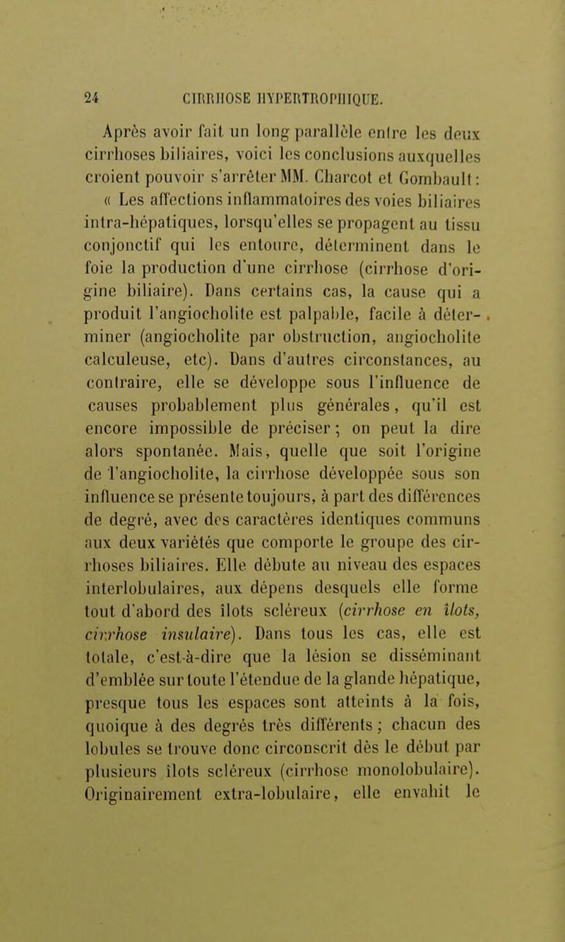 Après avoir fait un long parallèle entre les deux cirrhoses biliaires, voici les conclusions auxquelles croient pouvoir s'arrêter MM. Charcot et Gombault: « Les affeclions inflammatoires des voies biliaires intra-hépatiques, lorsqu'elles se propagent au tissu conjonctif qui les entoure, déterminent dans le foie la production d'une cirrhose (cirrhose d'ori- gine biliaire). Dans certains cas, la cause qui a produit l'angiocholite est palpalile, facile à dôler- . rainer (angiocholite par obstruction, angiocholile calculeuse, etc). Dans d'autres circonstances, au contraire, elle se développe sous l'influence de causes probablement plus générales, qu'il est encore impossible de préciser ; on peut la dire alors spontanée. Mais, quelle que soit l'origine de l'angiocholite, la cirrhose développée sous son influence se présente toujours, à part des difl'érences de degré, avec des caractèi'es identiques communs aux deux variétés que comporte le groupe des cir- rhoses biliaires. Elle débute au niveau des espaces interlobulaires, aux dépens desquels elle forme tout d'abord des îlots scléreux {cirrhose en îlots, cirrhose insulaire). Dans tous les cas, elle est totale, c'est-à-dire que la lésion se disséminant d'emblée sur toute l'étendue de la glande hépatique, presque tous les espaces sont atteints à la fois, quoique à des degrés très différents ; chacun des lobules se trouve donc circonscrit dès le début par plusieurs îlots scléreux (cirrhose monolobulaire). Originairement extra-lobulaire, elle envahit le