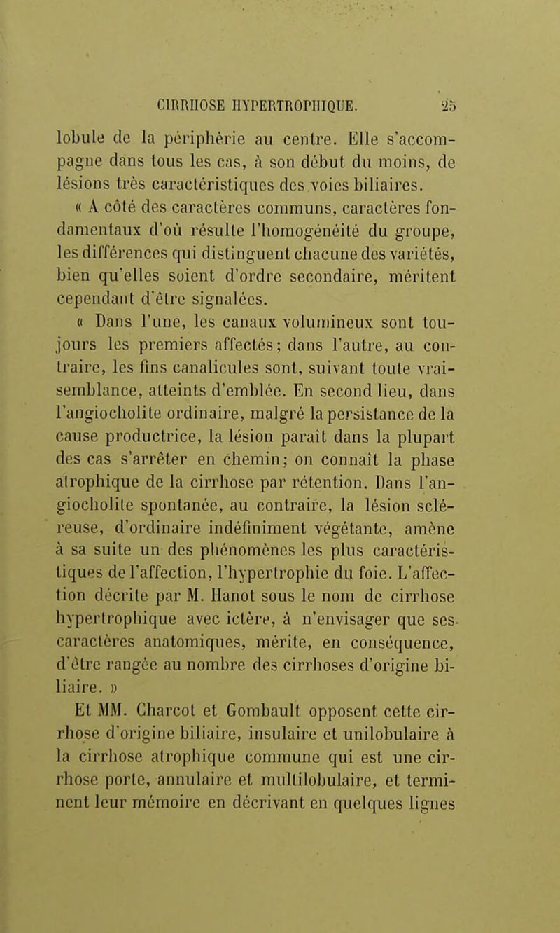 lobule de la périphérie au centre. Elle s'accom- pagne dans tous les cas, à son début du moins, de lésions très caractéristiques des voies biliaires. « A côté des caractères communs, caractères fon- damentaux d'où résulte l'homogénéité du groupe, les différences qui distinguent chacune des variétés, bien qu'elles soient d'ordre secondaire, méritent cependant d'être signalées. « Dans l'une, les canaux volumineux sont tou- jours les premiers affectés; dans l'autre, au con- traire, les fins canalicules sont, suivant toute vrai- semblance, atteints d'emblée. En second lieu, dans l'angiocholite ordinaire, malgré la persistance de la cause productrice, la lésion paraît dans la plupart des cas s'arrêter en Chemin; on connaît la phase airophique de la cirrhose par rétention. Dans l'an- giocholite spontanée, au contraire, la lésion sclé- reuse, d'ordinaire indéfiniment végétante, amène à sa suite un des phénomènes les plus caractéris- tiques de l'affection, l'hypertrophie du foie. L'aiïec- tion décrite par M. Hanot sous le nom de cirrhose hyperlrophique avec ictère, à n'envisager que ses- caraclères anatomiques, mérite, en conséquence, d'être rangée au nombre des cirrhoses d'origine bi- liaire. » Et MM. Charcol et Gombault opposent cette cir- rhose d'origine biliaire, insulaire et unilobulaire à la cirrhose airophique commune qui est une cir- rhose porte, annulaire et mullilobulaire, et termi- nent leur mémoire en décrivant en quelques lignes