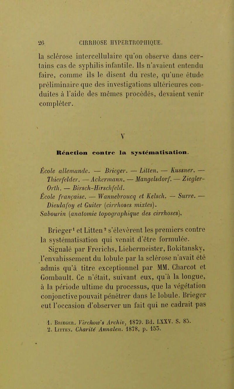 la sclérose intcrcellulairc qu'on observe dans cer- tains cas de syphilis infantile. Ils n'avaient entendu faire, comme ils le disent du reste, qu'une élude préliminaire que des investigations ultérieures con- duites à l'aide des mêmes procédés, devaient venir compléter. V Réaction contre la systématisation. École allemande. — Briecjer. — Lillen. — Kussner. — Thierfelder. —Ackermann. — Mangelsdorf. — Ziegler- Orllt. — Birsch-Hirschfeld. École française. — Wanuebroucq et Kelsch. — Smre. — Dieulafoy et Guiter (cirrhoses mixtes). Sabourin [anatomie topographique des cirrhoses). Brieger* et Litten ^ s'élevèrent les premiers contre la systématisation qui venait d'être formulée. Signalé par Frei ichs, Liebermeister, Rokitansky, l'envahissement du lobule par la sclérose n'avait été admis qu'à titre exceptionnel par MM. Charcot et Gombault. Ce n'était, suivant eux, qu'à la longue, à la période ultime du processus, que la végétation conjonctive pouvait pénétrer dans le lobule. Brieger eut l'occasion d'observer un fait qui ne cadrait pas 1. BniEGER. Virchow's Archiv, 1879. Bd. LXXV. S. 85. '2. LiTTEx. Charité Annalen. 1878, p. 153.