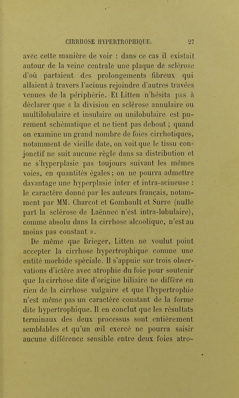 avec celte manière de voir : dans ce cas il existait autour de la veine centrale une plaque de sclérose d'où partaient des prolongements fibreux qui allaient à travers l'acinus rejoindre d'autres travées venues de la périphérie. Et Litten n'hésita pas à déclarer que « la division en sclérose annulaire ou nuiltilobulaire et insulaire ou unilobulaire est pu- rement schématique et ne tient pas debout ; quand on examine un grand nombre de foies cirrhotiqiies, notamment de vieille date, on voit que le tissu con- jonctif ne suit aucune règle dans sa distribution et ne s'hyperplasie pas toujours suivant les mêmes voies, en quantités égales ; on ne pourra admettre davantage une hyperplasie inter et intra-acineuse : le caractère donné par les auteurs français, notam- ment par MM. Charcot et Gombault et Surre (nulle part la sclérose de Laënnec n'est intra-lobulaire), comme absolu dans la cirrhose alcoolique, n'est au moins pas constant ». De même que Brieger, Litten ne voulut point accepter la cirrhose hypertrophique comme une entité morbide spéciale. 11 s'appuie sur trois obser- vations d'ictère avec atrophie du foie pour soutenir que la cirrhose dite d'origine biliaire ne diffère en rien de la cirrhose vulgaire et que l'hypertrophie n'est même pas un caractère constant de la forme dite hyperirophique. Il en conclut que les résultats terminaux des deux processus sont entièrement semblables et qu'un œil exercé ne pourra saisir aucune différence sensible entre deux foies atro-